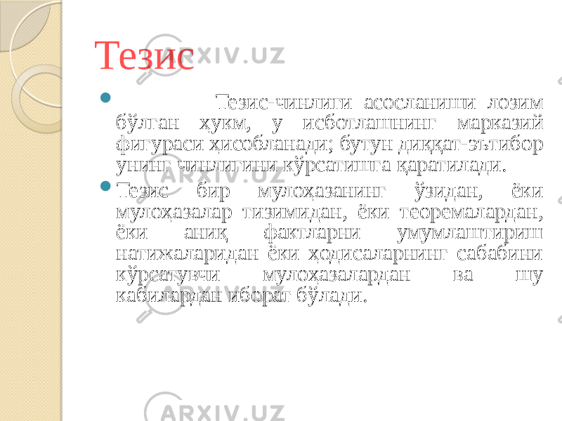 Тезис  Тезис-чинлиги асосланиши лозим бўлган ҳукм, у исботлашнинг марказий фигураси ҳисобланади; бутун диққат-эътибор унинг чинлигини кўрсатишга қаратилади.  Тезис бир мулоҳазанинг ўзидан, ёки мулоҳазалар тизимидан, ёки теоремалардан, ёки аниқ фактларни умумлаштириш натижаларидан ёки ҳодисаларнинг сабабини кўрсатувчи мулоҳазалардан ва шу кабилардан иборат бўлади. 