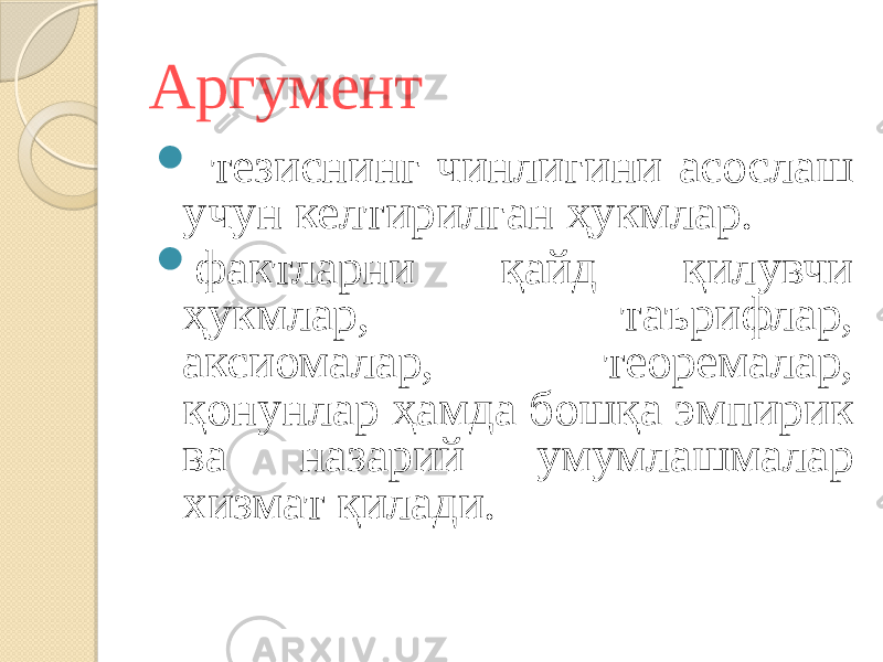 Аргумент  тезиснинг чинлигини асослаш учун келтирилган ҳукмлар.  фактларни қайд қилувчи ҳукмлар, таърифлар, аксиомалар, теоремалар, қонунлар ҳамда бошқа эмпирик ва назарий умумлашмалар хизмат қилади. 