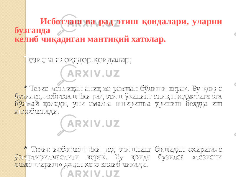  Исботлаш ва рад этиш қоидалари, уларни бузганда келиб чиқадиган мантиқий хатолар. Тезисга алоқадор қоидалар; * Тезис мантиқан аниқ ва равшан бўлиши керак. Бу қоида бузилса, исботлаш ёки рад этиш ўзининг аниқ предметига эга бўлмай қолади, уни амалга оширишга уриниш беҳуда иш ҳисобланади. * Тезис исботлаш ёки рад этишнинг бошидан охиригача ўзгартирилмаслиги керак. Бу қоида бузилса «тезисни алмаштириш» деган хато келиб чиқади. 