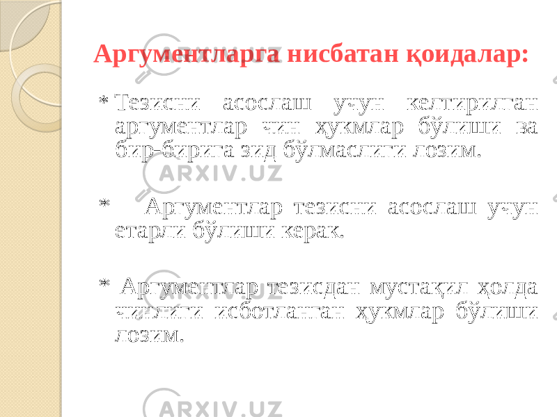 Аргументларга нисбатан қоидалар: *  Тезисни асослаш учун келтирилган аргументлар чин ҳукмлар бўлиши ва бир-бирига зид бўлмаслиги лозим. * Аргументлар тезисни асослаш учун етарли бўлиши керак. * Аргументлар тезисдан мустақил ҳолда чинлиги исботланган ҳукмлар бўлиши лозим. 