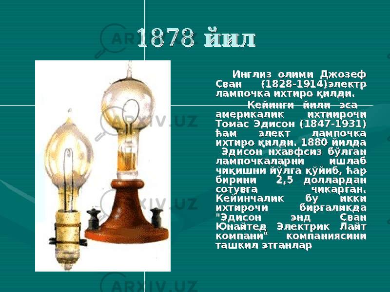  18781878 йилйил Инглиз олими Инглиз олими Джозеф Джозеф Сван (1828-1914)Сван (1828-1914) электр электр лампочка ихтиро қилди.лампочка ихтиро қилди. Кейинги йили эса Кейинги йили эса америкаамерика лик ихтиирочи лик ихтиирочи Томас Эдисон (1847-1931) Томас Эдисон (1847-1931) ћам элект лампочка ћам элект лампочка ихтиро қилди. 1880 йилда ихтиро қилди. 1880 йилда Эдисон нхавфсиз бўлган Эдисон нхавфсиз бўлган лампочкаларни ишлаб лампочкаларни ишлаб чиқишни йўлга қўйиб, ћар чиқишни йўлга қўйиб, ћар бирини 2,5 доллардан бирини 2,5 доллардан сотувга чикарган. сотувга чикарган. Кейинчалик бу икки Кейинчалик бу икки ихтирочи биргаликда ихтирочи биргаликда &#34;Эдисон энд Сван &#34;Эдисон энд Сван Юнайтед Электрик Лайт Юнайтед Электрик Лайт компани&#34;компани&#34; компаниясини компаниясини ташкил этганларташкил этганлар 