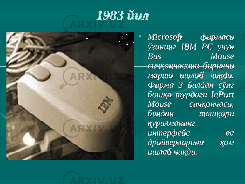  1983 йил1983 йил • Microsoft фирмаси Microsoft фирмаси ўзининг IBM PC учун ўзининг IBM PC учун Bus Mouse Bus Mouse сичқончасини биринчи сичқончасини биринчи марта ишлаб чиқди. марта ишлаб чиқди. Фирма 3 йилдан сўнг Фирма 3 йилдан сўнг бошқа турдаги InPort бошқа турдаги InPort Mouse сичқончаси, Mouse сичқончаси, бундан ташқари бундан ташқари қурилманинг қурилманинг интерфейс ва интерфейс ва драйверларини ҳам драйверларини ҳам ишлаб чиқди. ишлаб чиқди. 