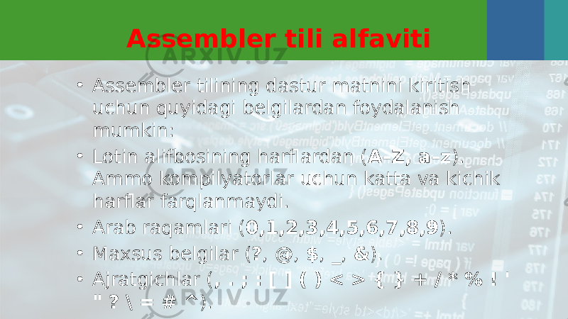 Assembler tili alfaviti • Assembler tilining dastur matnini kiritish uchun quyidagi belgilardan foydalanish mumkin: • Lotin alifbosining harflardan ( A–Z, a–z ). Ammo kompilyatorlar uchun katta va kichik harflar farqlanmaydi. • Arab raqamlari ( 0,1,2,3,4,5,6,7,8,9 ). • Maxsus belgilar ( ? , @ , $ , _ , & ). • Ajratgichlar ( , . ; : [ ] ( ) < > { } + / * % ! &#39; &#34; ? \ = # ^ ). 