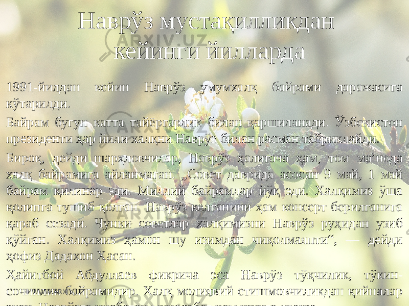 1991-йилдан кейин Наврўз умумхалқ байрами даражасига кўтарилди. Байрам бугун катта тайёргарлик билан қаршиланади. Ўзбекистон президенти ҳар йили халқни Наврўз билан расман табриклайди. Бироқ, дейди шарҳловчилар, Наврўз ҳалигача ҳам, том маʼнода халқ байрамига айланмаган. „Совет даврида асосан 9 май, 1 май байрам қилинар эди. Миллий байрамлар йўқ эди. Халқимиз ўша қолипга тушиб қолган. Наврўз келганини ҳам консерт берилганига қараб сезади. Чунки советлар халқимизни Наврўз руҳидан узиб қўйган. Халқимиз ҳамон шу изимдан чиқолмаяпти“, — дейди ҳофиз Дадахон Ҳасан. Ҳайитбой Абдуллаев фикрича эса Наврўз тўқчилик, тўкин- сочинлик байрамидир. Халқ молиявий етишмовчиликдан қийналар экан, Наврўзга нисбатан муносабат ҳам шунга яраша. Наврўз мустақилликдан кейинги йилларда WWW.ARXIV.UZ 