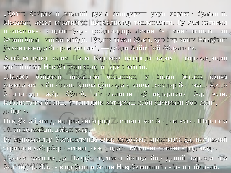 „ Ҳозир байрамни миллий руҳга сингдириш учун ҳаракат бўлаяпти. Масалан, аввал кузатилган шанбаликлар тикланаяпти. Бу ҳам эҳтимол покизаликни сақлаш учун фойдалидир. Лекин 4-5 минг кишига ош бериш билан иш битмайди. Тўқлик замон бўлса, ҳар бир киши Наврўзни ўз хонадонида байрам қилади“, — дейди Ҳайитбой Абдуллаев. Адабиётшунос олим Наим Каримов назарида тарих чиғириқларидан қатʼий назар Наврўз руҳи халқни тарк этмаган. „ Навроз байрами тиклангач билдикки, у билан боғлиқ қанча удумларимиз бор экан. Қанча қўшиқлар, қанча таомлар бор экан. Ҳатто биргаликда жўр бўлиб, айтиладиган қўшиқларимиз бор экан. Қабристонга бориш, ўтганларни хотирлаш каби удумлари бор экан“, — дейди у. Наврўз, айрим диндорлар назарида, исломга хос байрам эмас. Шариатга тўғри келмайди, дейди улар. Бу мунозаралар Ўзбекистонда очиқ муҳокама қилинмаса-да, ижтимоий тарихдан хабарбор инсонлар юқоридаги талқинни тамонан рад этади. „ Қадим замонларда Наврўз эҳтимол бошқа бир диний тарихга эга бўлгандир. Лекин вақт ўтиши билан Наврўз миллий анʼанага айланди. WWW.ARXIV.UZ 