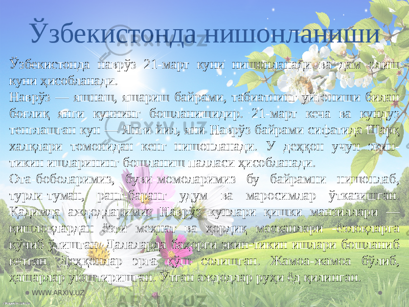 Ўзбекистонда нишонланиши Ўзбекистонда наврўз 21-март куни нишонланади ва дам олиш куни ҳисобланади. Наврўз — яшнаш, яшариш байрами, табиатнинг уйғониши билан боғлиқ янги куннинг бошланишидир. 21-март кеча ва кундуз тенглашган кун — Янги йил, яни Наврўз байрами сифатида Шарқ халқлари томонидан кенг нишонланади. У деҳқон учун экин- тикин ишларининг бошланиш палласи ҳисобланади. Ота-боболаримиз, буви-момоларимиз бу байрамни нишонлаб, турли-туман, ранг-баранг удум ва маросимлар ўтказишган. Қадимда аждодларимиз Наврўз кунлари қишки манзиллари — қишлоқлардан ёзги меҳнат ва ҳордиқ масканлари -ёзлоқларга кўчиб ўтишган. Далаларда баҳорги экин-тикин ишлари бошланиб кетган. Деҳқонлар эрга қўш солишган. Жамоа-жамоа бўлиб, ҳашарлар уюштиришган. Ўтган аждодлар руҳи ёд қилинган. WWW.ARXIV.UZ 