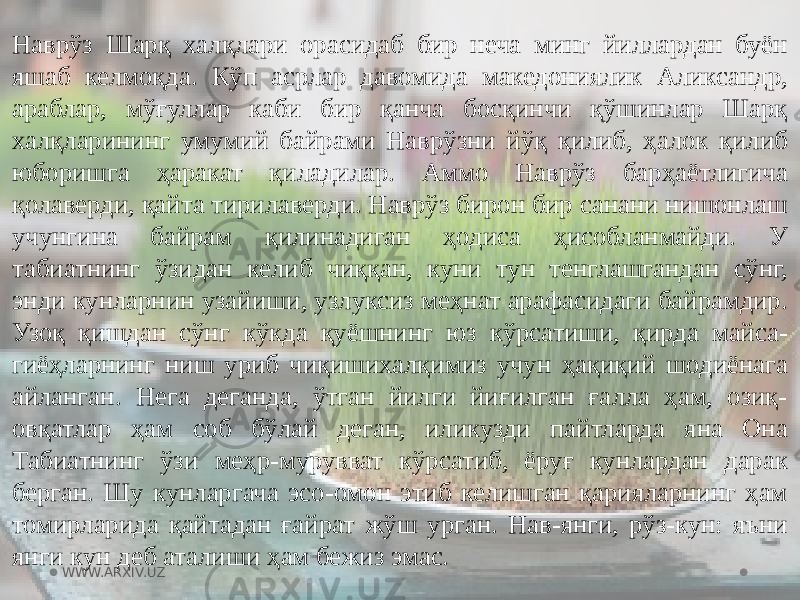 Наврўз Шарқ халқлари орасидаб бир неча минг йиллардан буён яшаб келмоқда. Кўп асрлар давомида македониялик Аликсандр, араблар, мўғуллар каби бир қанча босқинчи қўшинлар Шарқ халқларининг умумий байрами Наврўзни йўқ қилиб, ҳалок қилиб юборишга ҳаракат қиладилар. Аммо Наврўз барҳаётлигича қолаверди, қайта тирилаверди. Наврўз бирон бир санани нишонлаш учунгина байрам қилинадиган ҳодиса ҳисобланмайди. У табиатнинг ўзидан келиб чиққан, куни тун тенглашгандан сўнг, энди кунларнин узайиши, узлуксиз меҳнат арафасидаги байрамдир. Узоқ қишдан сўнг кўкда қуёшнинг юз кўрсатиши, қирда майса- гиёҳларнинг ниш уриб чиқишихалқимиз учун ҳақиқий шодиёнага айланган. Нега деганда, ўтган йилги йиғилган ғалла ҳам, озиқ- овқатлар ҳам соб бўлай деган, иликузди пайтларда яна Она Табиатнинг ўзи меҳр-мурувват кўрсатиб, ёруғ кунлардан дарак берган. Шу кунларгача эсо-омон этиб келишган қарияларнинг ҳам томирларида қайтадан ғайрат жўш урган. Нав-янги, рўз-кун: яъни янги кун деб аталиши ҳам бежиз эмас. WWW.ARXIV.UZ 