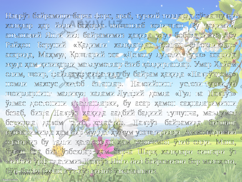 Наврўз байрамини барча форс, араб, туркий тилларда сўзлашувчи халқлар ҳар йили баҳорда нишонлаб келишган. Бу қадимий, анъанавий Янги йил байрамимиз ҳақида улуғ боболаримиз Абу Райҳон Беруний «Қадимги халқлардан қолган ёдгорликлар» асарида, Маҳмуд Қошғарий эса «Девону луғотит турк» асарида жуда ҳам қизиқарли маълумотлар ёзиб қолдирганлар. Умар Ҳайём олим, шоир, файласуф сифатида бу байрам ҳақида «Наврўзнома» номли махсус китоб ёзганлар. Навоийнинг устози-туркигуй шоирларнинг маликул калами-Лутфий домла «Гул ва Наврўз» ўлмас достонини яратганларки, бу асар ҳамон саҳналаримизни безаб, бизга Наврўз ҳақида аадбий-бадиий тушунча, маълумот беришда давом этиб келаётир. Наврўз байрамида бизнинг кунларимизда ҳам бир муддат ҳужум уюштирилди. Аммо қадимий одатимиз бу галги қатағондан ҳам эсон-омон ўтиб олди. Мана, бугун яна биз ўзбеклар ҳам барча Шарқ халқлари сингари ўз миллий урф-одатимиз Наврўз-Янги йил байрамизни бор малоҳати, бўй-басти билан кўз-кўз қилиб ўтказаяпмиз. WWW.ARXIV.UZ 