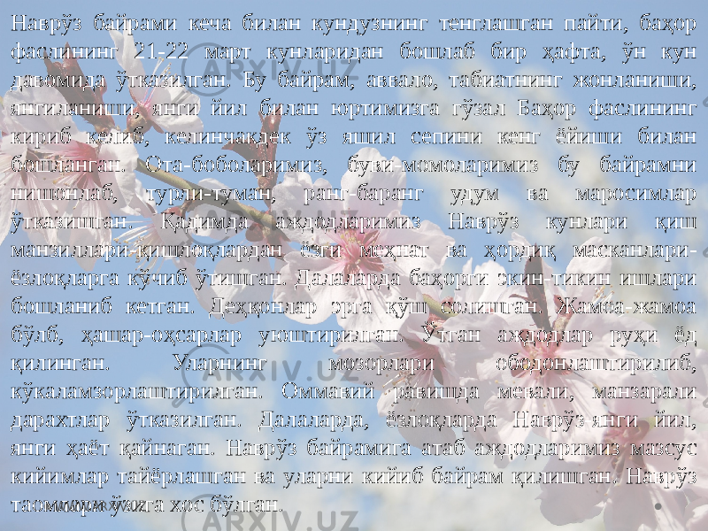 Наврўз байрами кеча билан кундузнинг тенглашган пайти, баҳор фаслининг 21-22 март кунларидан бошлаб бир ҳафта, ўн кун давомида ўтказилган. Бу байрам, аввало, табиатнинг жонланиши, янгиланиши, янги йил билан юртимизга гўзал Баҳор фаслининг кириб келиб, келинчакдек ўз яшил сепини кенг ёйиши билан бошланган. Ота-боболаримиз, буви-момоларимиз бу байрамни нишонлаб, турли-туман, ранг-баранг удум ва маросимлар ўтказишган. Қадимда аждодларимиз Наврўз кунлари қиш манзиллари-қишлоқлардан ёзги меҳнат ва ҳордиқ масканлари- ёзлоқларга кўчиб ўтишган. Далаларда баҳорги экин-тикин ишлари бошланиб кетган. Деҳқонлар эрга қўш солишган. Жамоа-жамоа бўлб, ҳашар-оҳсарлар уюштирилган. Ўтган аждодлар руҳи ёд қилинган. Уларнинг мозорлари ободонлаштирилиб, кўкаламзорлаштирилган. Оммавий равишда мевали, манзарали дарахтлар ўтказилган. Далаларда, ёзлоқларда Наврўз-янги йил, янги ҳаёт қайнаган. Наврўз байрамига атаб аждодларимиз мазсус кийимлар тайёрлашган ва уларни кийиб байрам қилишган. Наврўз таомлари ўзига хос бўлган. WWW.ARXIV.UZ 