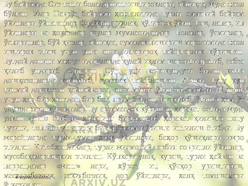 Бу байрамда Сиз тенги болаларнинг иштироклари, айниқса, жуда фаол бўлган. Улар Наврўз байрами ҳафталигида турли оммавий байрам ўйинлари ўйнаганлар. От ўйин, чиллак, қўғирчоқ ўйин, тош, лапар, ип ўйинлари ва ҳоказолар шулар жумласидандир. Болалар, ўсмирлар, ўспиринлар, бўй қизлар, айниқса, сумалак пишириш маросимида фаол иштирок этиш учун унга анча илгарироқ тайёргарлик кўришган. Буғдой донини махсус идишларда қулай иқлим шароити яратиб, сабза қилиб ундириб олишган. Сўнг уни кеча-кундузи билан катта дошқозонларда қайнатиб, сумалак тайёрлашган. Аёнки, туну кун тинмай дошқозон қайнайверса, анча-мунча ўтин чидамайди. Шунинг учун ҳар бир хонадон бир боғ, ярим боғдан, ишқилиб, ўтинга ҳам ўз улушларини қўшадилар. Бу арзимасдек кўринган ҳаракат остида жуда улкан маъно ётибди: халқнинг биргалашиб ҳаракат қилишга нону тузини, топган-тутганини бирга баҳам кўришга интилиш ётибди. Бу жараёнларда турли-туман халқ ўйинлари, баҳор қўшиқлари ижро этилган. Китобхонликлар, турли жисмоний тарбия совринли ўйинлар, мусобақаларташкил этилган. Кўпкари-улоқ, кураш, турли ҳайвон ва паррандалар «жанг» лари, хўроз, ит, қўчқор уриштириш, масхарабозлик, аскиябозлик, дор ўйинлари, халқ томошалари ўтказилган. WWW.ARXIV.UZ 