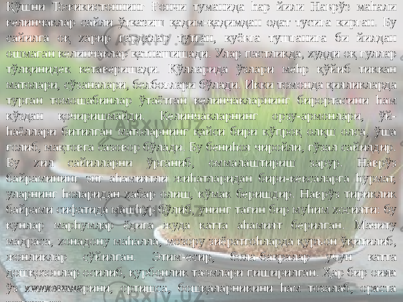 Қўшни Тожикистоннинг Ғончи туманида hар йили Наврўз маhали келинчаклар сайли ўтказиш қадим-қадимдан одат тусига кирган. Бу сайилга оқ харир пардалар тутган, куёвга тушганига би йилдан ошмаган келинчаклар қатнашишади. Улар пастликда, худди оқ гуллар тўлқинидек кетаверишади. Қўлларида ўзлари меhр қўйиб тиккан матолари, сўзаналари, белбоғлари бўлади. Икки томонда қияликларда турган томошабинлар ўтаётган келинчакларнинг бирортасини hам кўздан қочиришмайди. Келинчакларнинг орзу-армонлари, ўй- hаёллари битилган матоларнинг қайси бири кўпроқ олқш олса, ўша ғолиб, мақтовга сазовор бўлади. Бу бениhоя чиройли, гўзал сайилдир. Бу хил сайилларни ўрганиб, оммалаштириш зарур. Наврўз байрамининг энг аhамиятли жиhатларидан бири-кексаларга hурмат, уларнинг hоларидан хабар олиш, кўмак беришдир. Наврўз тириклик байрами сифатида машhур бўлиб, унинг тағин бир муhим хосияти: бу кунлар марhумлар ёдига жуда катта аhамият берилган. Мачиту мадраса, хонадону маhалла, мозору зиёратгоhларда қуръон ўқитилиб, жонликлар сўйилган. Этим-есир, бола-бақралар учун катта дошқозонлар осилиб, қурбонлик таомлари пиширилган. Ҳар бир оила ўз хилхоналарини, ортишса, бошқаларникини hам тозалаб, ораста қилишган. WWW.ARXIV.UZ 