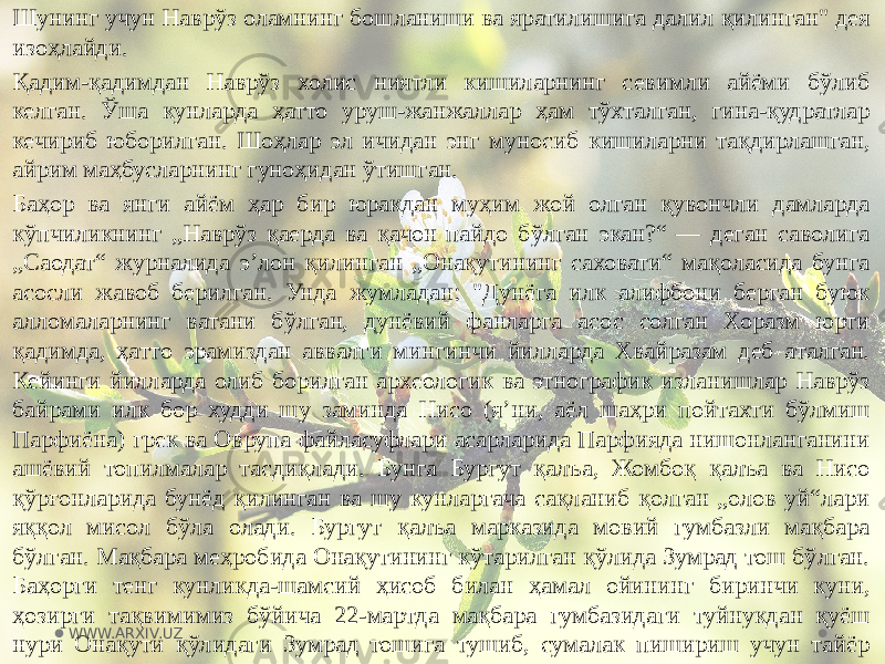 Шунинг учун Наврўз оламнинг бошланиши ва яратилишига далил қилинган&#34; дея изоҳлайди. Қадим-қадимдан Наврўз холис ниятли кишиларнинг севимли айёми бўлиб келган. Ўша кунларда ҳатто уруш-жанжаллар ҳам тўхталган, гина-қудратлар кечириб юборилган. Шоҳлар эл ичидан энг муносиб кишиларни тақдирлашган, айрим маҳбусларнинг гуноҳидан ўтишган. Баҳор ва янги айём ҳар бир юракдан муҳим жой олган қувончли дамларда кўпчиликнинг „Наврўз қаерда ва қачон пайдо бўлган экан?“ — деган саволига „Саодат“ журналида эʼлон қилинган „Онақутининг саховати“ мақоласида бунга асосли жавоб берилган. Унда жумладан: &#34;Дунёга илк алифбони берган буюк алломаларнинг ватани бўлган, дунёвий фанларга асос солган Хоразм юрти қадимда, ҳатто эрамиздан аввалги мингинчи йилларда Хвайразам деб аталган. Кейинги йилларда олиб борилган археологик ва этнографик изланишлар Наврўз байрами илк бор худди шу заминда Нисо (яʼни, аёл шаҳри пойтахти бўлмиш Парфиёна) грек ва Оврупа файласуфлари асарларида Парфияда нишонланганини ашёвий топилмалар тасдиқлади. Бунга Бургут қалъа, Жомбоқ қалъа ва Нисо қўрғонларида бунёд қилинган ва шу кунларгача сақланиб қолган „олов уй“лари яққол мисол бўла олади. Бургут қалъа марказида мовий гумбазли мақбара бўлган. Мақбара меҳробида Онақутининг кўтарилган қўлида Зумрад тош бўлган. Баҳорги тенг кунликда-шамсий ҳисоб билан ҳамал ойининг биринчи куни, ҳозирги тақвимимиз бўйича 22-мартда мақбара гумбазидаги туйнукдан қуёш нури Онақути қўлидаги Зумрад тошига тушиб, сумалак пишириш учун тайёр турган қозоннинг ўтхонасига ўт ёққан&#34;, дейилган. WWW.ARXIV.UZ 