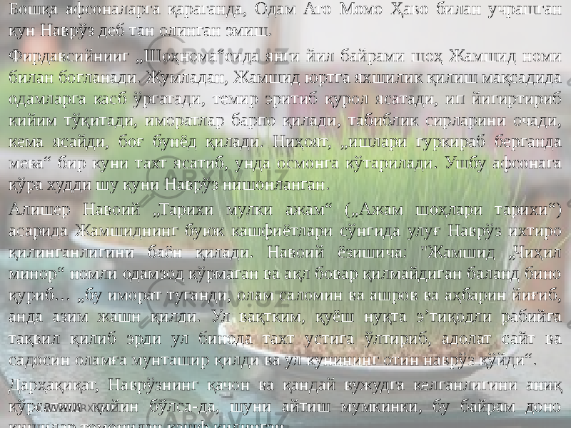 Бошқа афсоналарга қараганда, Одам Ато Момо Ҳаво билан учрашган кун Наврўз деб тан олинган эмиш. Фирдавсийнииг „Шоҳнома“сида янги йил байрами шоҳ Жамшид номи билан боғланади. Жумладан, Жамшид юртга яхшилик қилиш мақсадида одамларга касб ўргатади, темир эритиб қурол ясатади, ип йигиртириб кийим тўқитади, иморатлар барпо қилади, табиблик сирларини очади, кема ясайди, боғ бунёд қилади. Ниҳоят, „ишлари гуркираб берганда мева“ бир куни тахт ясатиб, унда осмонга кўтарилади. Ушбу афсонага кўра худди шу куни Наврўз нишонланган. Алишер Навоий „Тарихи мулки ажам“ („Ажам шоҳлари тарихи“) асарида Жамшиднинг буюк кашфиётлари сўнгида улуғ Наврўз ихтиро қилинганлигини баён қилади. Навоий ёзишича: &#34;Жамшид „Чиҳил минор“ номли одамзод кўрмаган ва ақл бовар қилмайдиган баланд бино қуриб… „бу иморат туганди, олам саломин ва ашров ва аҳбарин йиғиб, анда азим жашн қилди. Ул вақтким, қуёш нуқта эʼтиқодли рабийға тақвил қилиб эрди ул бинода тахт устига ўлтириб, адолат сайт ва садосин оламға мунташир қилди ва ул кунининг отин наврўз қўйди“. Дарҳақиқат, Наврўзнинг қачон ва қандай вужудга келганлигини аниқ кўрсатиш қийин бўлса-да, шуни айтиш мумкинки, бу байрам доно кишилар томонидан кашф қилинган. WWW.ARXIV.UZ 