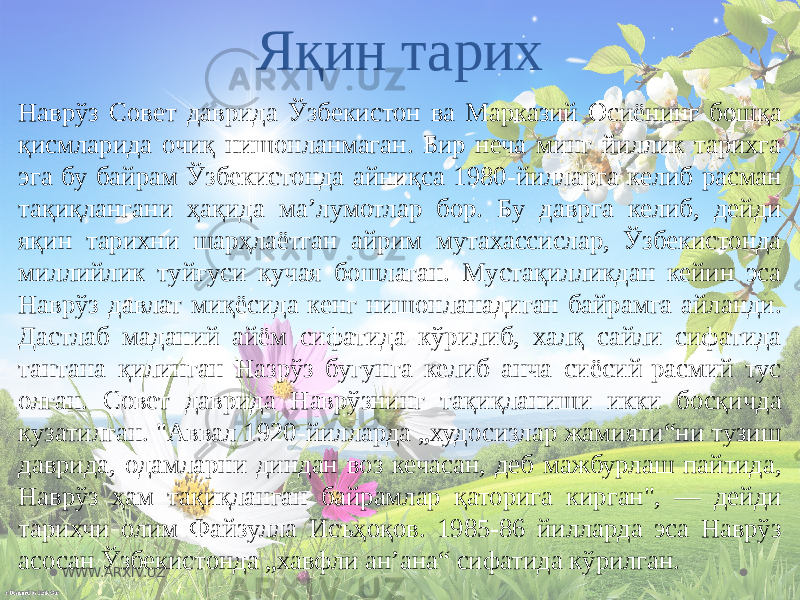 Яқин тарих Наврўз Совет даврида Ўзбекистон ва Марказий Осиёнинг бошқа қисмларида очиқ нишонланмаган. Бир неча минг йиллик тарихга эга бу байрам Ўзбекистонда айниқса 1980-йилларга келиб расман тақиқлангани ҳақида маʼлумотлар бор. Бу даврга келиб, дейди яқин тарихни шарҳлаётган айрим мутахассислар, Ўзбекистонда миллийлик туйғуси кучая бошлаган. Мустақилликдан кейин эса Наврўз давлат миқёсида кенг нишонланадиган байрамга айланди. Дастлаб маданий айём сифатида кўрилиб, халқ сайли сифатида тантана қилинган Назрўз бугунга келиб анча сиёсий-расмий тус олган. Совет даврида Наврўзнинг тақиқланиши икки босқичда кузатилган. &#34;Аввал 1920-йилларда „худосизлар жамияти“ни тузиш даврида, одамларни диндан воз кечасан, деб мажбурлаш пайтида, Наврўз ҳам тақиқланган байрамлар қаторига кирган&#34;, — дейди тарихчи олим Файзулла Исъҳоқов. 1985-86 йилларда эса Наврўз асосан Ўзбекистонда „хавфли анʼана“ сифатида кўрилган. WWW.ARXIV.UZ 