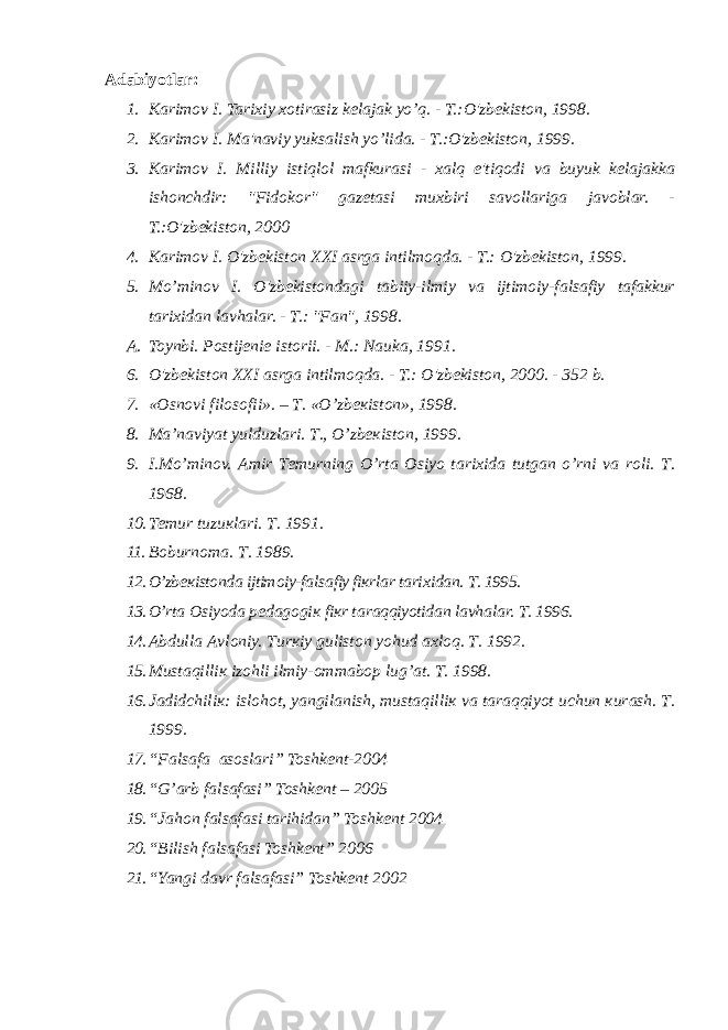 Adabiyotlar: 1. Karimov I. Tarixiy xotirasiz kelajak yo’q. - T.:O&#39;zbekiston, 1998. 2. Karimov I. Ma&#39;naviy yuksalish yo’lida. - T.:O&#39;zbekiston, 1999. 3. Karimov I. Milliy istiqlol mafkurasi - xalq e&#39;tiqodi va buyuk kelajakka ishonchdir: &#34;Fidokor&#34; gazetasi muxbiri savollariga javoblar. - T.:O&#39;zbekiston, 2000 4. Karimov I. O&#39;zbekiston XXI asrga intilmoqda. - T.: O&#39;zbekiston, 1999. 5. Mo’minov I. O&#39;zbekistondagi tabiiy-ilmiy va ijtimoiy-falsafiy tafakkur tarixidan lavhalar. - T.: &#34;Fan&#34;, 1998. A. Toynbi. Postijenie istorii. - M.: Nauka, 1991. 6. O&#39;zbekiston XXI asrga intilmoqda. - T.: O&#39;zbekiston, 2000. - 352 b. 7. « О sn о vi fil о s о fii». – Т . «O’zb ек ist о n», 1998. 8. Ма ’n а viyat yulduzl а ri. Т ., O’zb ек ist о n, 1999. 9. I. М o’min о v. А mir Те murning O’rt а О siyo t а ri х id а tutg а n o’rni v а r о li. Т . 1968. 10. Те mur tuzu к l а ri. Т . 1991. 11. B о burn о m а . Т . 1989. 12. O’zb ек ist о nd а ijtim о iy-f а ls а fiy fi к rl а r t а ri х id а n. Т . 1995. 13. O’rt а О siyod а p е d а g о gi к fi к r t а r а qqiyotid а n l а vh а l а r. Т . 1996. 14. А bdull а А vl о niy. Т ur к iy gulist о n yohud ах l о q. Т . 1992. 15. М ust а qilli к iz о hli ilmiy- о mm а b о p lug’ а t. Т . 1998. 16. J а didchili к : isl о h о t, yangil а nish, must а qilli к v а t а r а qqiyot uchun к ur а sh. Т . 1999. 17. “Falsafa asoslari” Toshkent-2004 18. “G’arb falsafasi” Toshkent – 2005 19. “Jahon falsafasi tarihidan” Toshkent 2004 20. “Bilish falsafasi Toshkent” 2006 21. “Yangi davr falsafasi” Toshkent 2002 