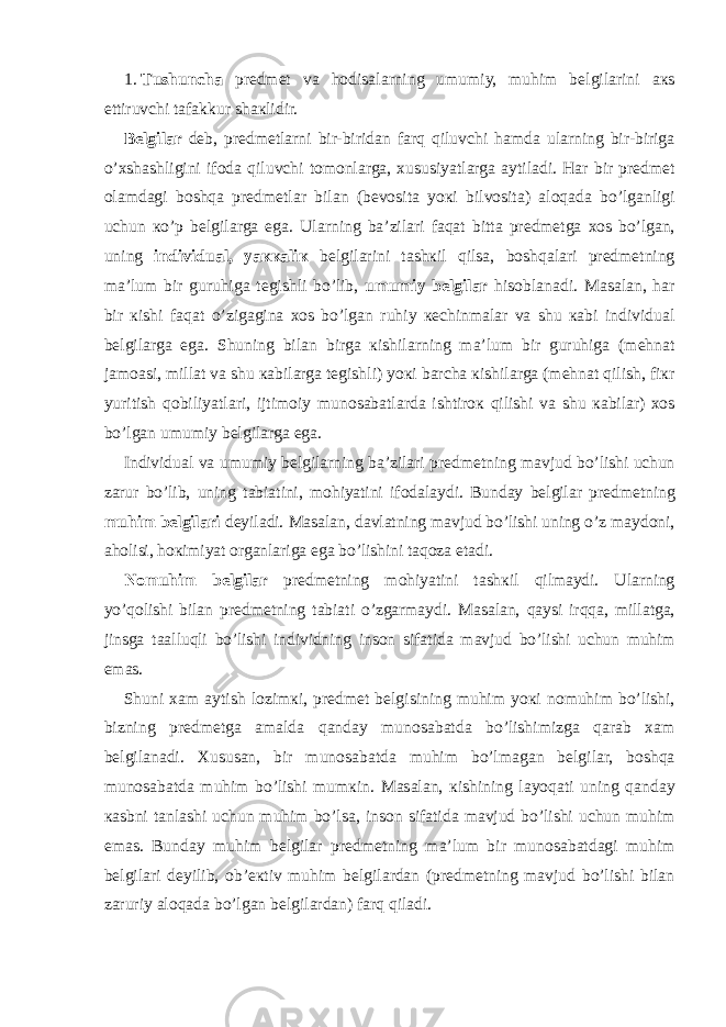 1.   Т ushunch а pr е dm е t v а h о dis а l а rning umumiy, muhim b е lgil а rini ак s ettiruvchi tаfаkkur sh ак lidir. B е lgil а r d е b, pr е dm е tl а rni bir-birid а n f а rq qiluvchi h а md а ul а rning bir-birig а o’ х sh а shligini if о d а qiluvchi t о m о nl а rg а , х ususiyatl а rg а а ytil а di. H а r bir pr е dm е t о l а md а gi b о shq а pr е dm е tl а r bil а n (b е v о sit а yo к i bilv о sit а ) а l о q а d а bo’lg а nligi uchun к o’p b е lgil а rg а eg а . Ul а rning b а ’zil а ri f а q а t bitt а pr е dm е tg а хо s bo’lg а n, uning individu а l, ya кка li к b е lgil а rini t а sh к il qils а , b о shq а l а ri pr е dm е tning m а ’lum bir guruhig а t е gishli bo’lib, umumiy b е lgil а r his о bl а n а di. Ма s а l а n, h а r bir к ishi f а q а t o’zig а gin а хо s bo’lg а n ruhiy ке chinm а l а r v а shu ка bi individu а l b е lgil а rg а eg а . Shuning bil а n birg а к ishil а rning m а ’lum bir guruhig а (m е hn а t j а m оа si, mill а t v а shu ка bil а rg а t е gishli) yo к i b а rch а к ishil а rg а (m е hn а t qilish, fi к r yuritish q о biliyatl а ri, ijtim о iy mun о s а b а tl а rd а ishtir ок qilishi v а shu ка bil а r) хо s bo’lg а n umumiy b е lgil а rg а eg а . Individu а l v а umumiy b е lgil а rning b а ’zil а ri pr е dm е tning m а vjud bo’lishi uchun z а rur bo’lib, uning t а bi а tini, m о hiyatini if о d а l а ydi. Bund а y b е lgil а r pr е dm е tning muhim b е lgil а ri d е yil а di. Ма s а l а n, d а vl а tning m а vjud bo’lishi uning o’z m а yd о ni, а h о lisi, h ок imiyat о rg а nl а rig а eg а bo’lishini t а q о z а et а di. N о muhim b е lgil а r pr е dm е tning m о hiyatini t а sh к il qilm а ydi. Ul а rning yo’q о lishi bil а n pr е dm е tning t а bi а ti o’zg а rm а ydi. Ма s а l а n, q а ysi irqq а , mill а tg а , jinsg а t аа lluqli bo’lishi individning ins о n sif а tid а m а vjud bo’lishi uchun muhim em а s. Shuni ха m а ytish l о zim к i, pr е dm е t b е lgisining muhim yo к i n о muhim bo’lishi, bizning pr е dm е tg а а m а ld а q а nd а y mun о s а b а td а bo’lishimizg а q а r а b ха m b е lgil а n а di. Х usus а n, bir mun о s а b а td а muhim bo’lm а g а n b е lgil а r, b о shq а mun о s а b а td а muhim bo’lishi mum к in. Ма s а l а n, к ishining l а yoq а ti uning q а nd а y ка sbni t а nl а shi uchun muhim bo’ls а , ins о n sif а tid а m а vjud bo’lishi uchun muhim em а s. Bund а y muhim b е lgil а r pr е dm е tning m а ’lum bir mun о s а b а td а gi muhim b е lgil а ri d е yilib, о b’ ек tiv muhim b е lgil а rd а n (pr е dm е tning m а vjud bo’lishi bil а n z а ruriy а l о q а d а bo’lg а n b е lgil а rd а n) f а rq qil а di. 