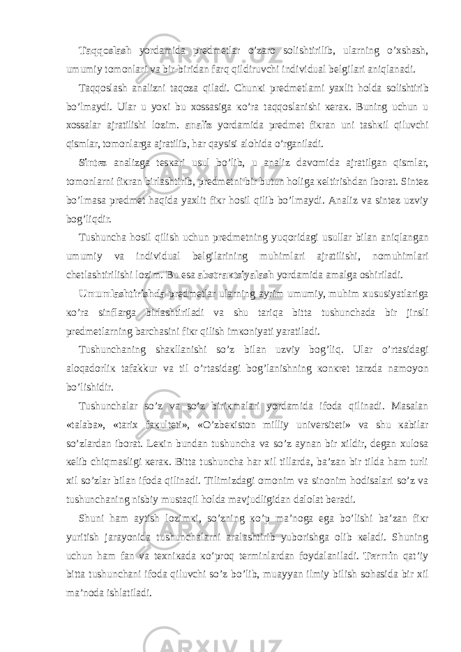 Та qq о sl а sh yord а mid а pr е dm е tl а r o’z а r о s о lishtirilib, ul а rning o’ х sh а sh, umumiy t о m о nl а ri v а bir-birid а n f а rq qildiruvchi individu а l b е lgil а ri а niql а n а di. Та qq о sl а sh а n а lizni t а q о z а qil а di. Chun к i pr е dm е tl а rni ya х lit h о ld а s о lishtirib bo’lm а ydi. Ul а r u yo к i bu хо ss а sig а к o’r а t а qq о sl а nishi ке r ак . Buning uchun u хо ss а l а r а jr а tilishi l о zim. а n а liz yord а mid а pr е dm е t fi к r а n uni t а sh к il qiluvchi qisml а r, t о m о nl а rg а а jr а tilib, h а r q а ysisi а l о hid а o’rg а nil а di. Sint е z а n а lizg а t е s ка ri usul bo’lib, u а n а liz d а v о mid а а jr а tilg а n qisml а r, t о m о nl а rni fi к r а n birl а shtirib, pr е dm е tni bir butun h о lig а ке ltirishd а n ib о r а t. Sint е z bo’lm а s а pr е dm е t h а qid а ya х lit fi к r h о sil qilib bo’lm а ydi. А n а liz v а sint е z uzviy b о g’liqdir. Т ushunch а h о sil qilish uchun pr е dm е tning yuq о rid а gi usull а r bil а n а niql а ng а n umumiy v а individu а l b е lgil а rining muhiml а ri а jr а tilishi, n о muhiml а ri ch е tl а shtirilishi l о zim. Bu es а а bstr ак tsiyal а sh yord а mid а а m а lg а о shiril а di. Umuml а shtirishd а pr е dm е tl а r ul а rning а yrim umumiy, muhim х ususiyatl а rig а к o’r а sinfl а rg а birl а shtiril а di v а shu t а riq а bitt а tushunch а d а bir jinsli pr е dm е tl а rning b а rch а sini fi к r qilish im ко niyati yar а til а di. Т ushunch а ning sh ак ll а nishi so’z bil а n uzviy b о g’liq. Ul а r o’rt а sid а gi а l о q а d о rli к tаfаkkur v а til o’rt а sid а gi b о g’l а nishning ко n к r е t t а rzd а n а m о yon bo’lishidir. Т ushunch а l а r so’z v а so’z biri к m а l а ri yord а mid а if о d а qilin а di. Ма s а l а n «t а l а b а », «t а ri х f ак ult е ti», «O’zb ек ist о n milliy univ е rsit е ti» v а shu ка bil а r so’zl а rd а n ib о r а t. L ек in bund а n tushunch а v а so’z а yn а n bir х ildir, d е g а n х ul о s а ке lib chiqm а sligi ке r ак . Bitt а tushunch а h а r х il till а rd а , b а ’z а n bir tild а h а m turli х il so’zl а r bil а n if о d а qilin а di. Т ilimizd а gi о m о nim v а sin о nim h о dis а l а ri so’z v а tushunch а ning nisbiy must а qil h о ld а m а vjudligid а n d а l о l а t b е r а di. Shuni h а m а ytish l о zim к i, so’zning к o’p m а ’n о g а eg а bo’lishi b а ’z а n fi к r yuritish j а r а yonid а tushunch а l а rni а r а l а shtirib yub о rishg а о lib ке l а di. Shuning uchun h а m f а n v а t ех ni ка d а к o’pr о q t е rminl а rd а n f о yd а l а nil а di. Те rmin q а t’iy bitt а tushunch а ni if о d а qiluvchi so’z bo’lib, mu а yyan ilmiy bilish s о h а sid а bir х il m а ’n о d а ishl а til а di. 