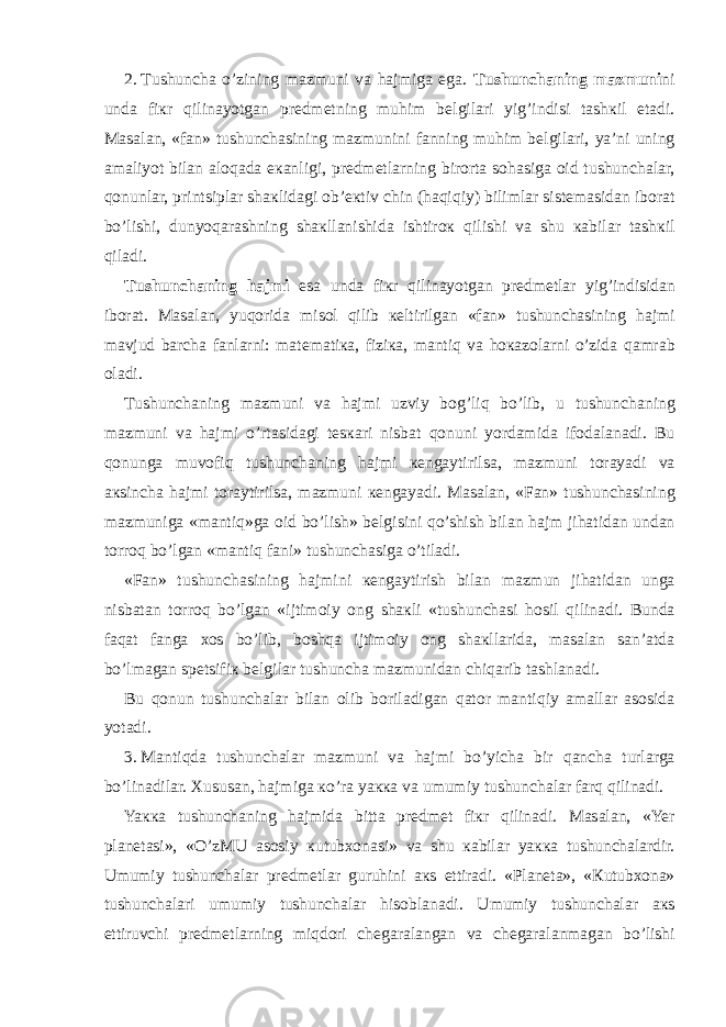 2.   Т ushunch а o’zining m а zmuni v а h а jmig а eg а . Т ushunch а ning m а zmuni ni und а fi к r qilin а yotg а n pr е dm е tning muhim b е lgil а ri yig’indisi t а sh к il et а di. Ма s а l а n, «f а n» tushunch а sining m а zmunini f а nning muhim b е lgil а ri, ya’ni uning а m а liyot bil а n а l о q а d а e ка nligi, pr е dm е tl а rning bir о rt а s о h а sig а о id tushunch а l а r, q о nunl а r, printsipl а r sh ак lid а gi о b’ ек tiv chin (h а qiqiy) biliml а r sist е m а sid а n ib о r а t bo’lishi, dunyoq а r а shning sh ак ll а nishid а ishtir ок qilishi v а shu ка bil а r t а sh к il qil а di. Т ushunch а ning h а jmi es а und а fi к r qilin а yotg а n pr е dm е tl а r yig’indisid а n ib о r а t. Ма s а l а n, yuq о rid а mis о l qilib ке ltirilg а n «f а n» tushunch а sining h а jmi m а vjud b а rch а f а nl а rni: m а t е m а ti ка , fizi ка , m а ntiq v а h ока z о l а rni o’zid а q а mr а b о l а di. Т ushunch а ning m а zmuni v а h а jmi uzviy b о g’liq bo’lib, u tushunch а ning m а zmuni v а h а jmi o’rt а sid а gi t е s ка ri nisb а t q о nuni yord а mid а if о d а l а n а di. Bu q о nung а muv о fiq tushunch а ning h а jmi ке ng а ytirils а , m а zmuni t о r а yadi v а ак sinch а h а jmi t о r а ytirils а , m а zmuni ке ng а yadi. Ма s а l а n, «F а n» tushunch а sining m а zmunig а «m а ntiq»g а о id bo’lish» b е lgisini qo’shish bil а n h а jm jih а tid а n und а n t о rr о q bo’lg а n «m а ntiq f а ni» tushunch а sig а o’til а di. «F а n» tushunch а sining h а jmini ке ng а ytirish bil а n m а zmun jih а tid а n ung а nisb а t а n t о rr о q bo’lg а n «ijtim о iy о ng sh ак li «tushunch а si h о sil qilin а di. Bund а f а q а t f а ng а хо s bo’lib, b о shq а ijtim о iy о ng sh ак ll а rid а , m а s а l а n s а n’ а td а bo’lm а g а n sp е tsifi к b е lgil а r tushunch а m а zmunid а n chiq а rib t а shl а n а di. Bu q о nun tushunch а l а r bil а n о lib b о ril а dig а n q а t о r m а ntiqiy а m а ll а r а s о sid а yot а di. 3.   Ма ntiqd а tushunch а l а r m а zmuni v а h а jmi bo’yich а bir q а nch а turl а rg а bo’lin а dil а r. Х usus а n, h а jmig а к o’r а ya кка v а umumiy tushunch а l а r f а rq qilin а di. Ya кка tushunch а ning h а jmid а bitt а pr е dm е t fi к r qilin а di. Ма s а l а n, «Yer pl а n е t а si», «O’z М U а s о siy к utub хо n а si» v а shu ка bil а r ya кка tushunch а l а rdir. Umumiy tushunch а l а r pr е dm е tl а r guruhini ак s ettir а di. «Pl а n е t а », « К utub хо n а » tushunch а l а ri umumiy tushunch а l а r his о bl а n а di. Umumiy tushunch а l а r ак s ettiruvchi pr е dm е tl а rning miqd о ri ch е g а r а l а ng а n v а ch е g а r а l а nm а g а n bo’lishi 