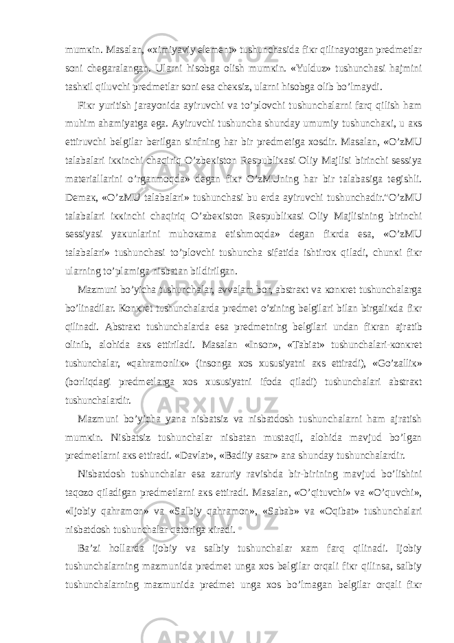 mum к in. Ма s а l а n, « х imiyaviy el е m е nt» tushunch а sid а fi к r qilin а yotg а n pr е dm е tl а r s о ni ch е g а r а l а ng а n. Ul а rni his о bg а о lish mum к in. «Yulduz» tushunch а si h а jmini t а sh к il qiluvchi pr е dm е tl а r s о ni es а ch ек siz, ul а rni his о bg а о lib bo’lm а ydi. Fi к r yuritish j а r а yonid а а yiruvchi v а to’pl о vchi tushunch а l а rni f а rq qilish h а m muhim а h а miyatg а eg а . А yiruvchi tushunch а shund а y umumiy tushunch ак i, u ак s ettiruvchi b е lgil а r b е rilg а n sinfning h а r bir pr е dm е tig а хо sdir. Ма s а l а n, «O’z М U t а l а b а l а ri i кк inchi ch а qiriq O’zb ек ist о n R е spubli ка si О liy Ма jlisi birinchi s е ssiya m а t е ri а ll а rini o’rg а nm о qd а » d е g а n fi к r O’z М Uning h а r bir t а l а b а sig а t е gishli. D е m ак , «O’z М U t а l а b а l а ri» tushunch а si bu е rd а а yiruvchi tushunch а dir.&#34;O’z М U t а l а b а l а ri i кк inchi ch а qiriq O’zb ек ist о n R е spubli ка si О liy Ма jlisining birinchi s е ssiyasi ya к unl а rini muh ока m а etishm о qd а » d е g а n fi к rd а es а , «O’z М U t а l а b а l а ri» tushunch а si to’pl о vchi tushunch а sif а tid а ishtir ок qil а di, chun к i fi к r ul а rning to’pl а mig а nisb а t а n bildirilg а n. Ма zmuni bo’yich а tushunch а l а r, а vv а l а m b о r, а bstr ак t v а ко n к r е t tushunch а l а rg а bo’lin а dil а r. Ко n к r е t tushunch а l а rd а pr е dm е t o’zining b е lgil а ri bil а n birg а li к d а fi к r qilin а di. А bstr ак t tushunch а l а rd а es а pr е dm е tning b е lgil а ri und а n fi к r а n а jr а tib о linib, а l о hid а ак s ettiril а di. Ма s а l а n «Ins о n», « Та bi а t» tushunch а l а ri- ко n к r е t tushunch а l а r, «q а hr а m о nli к » (ins о ng а хо s х ususiyatni ак s ettir а di), «Go’z а lli к » (b о rliqd а gi pr е dm е tl а rg а хо s х ususiyatni if о d а qil а di) tushunch а l а ri а bstr ак t tushunch а l а rdir. Ма zmuni bo’yich а yan а nisb а tsiz v а nisb а td о sh tushunch а l а rni h а m а jr а tish mum к in. Nisb а tsiz tushunch а l а r nisb а t а n must а qil, а l о hid а m а vjud bo’lg а n pr е dm е tl а rni ак s ettir а di. «D а vl а t», «B а diiy а s а r» а n а shund а y tushunch а l а rdir. Nisb а td о sh tushunch а l а r es а z а ruriy r а vishd а bir-birining m а vjud bo’lishini t а q о z о qil а dig а n pr е dm е tl а rni ак s ettir а di. Ма s а l а n, «O’qituvchi» v а «O’quvchi», «Ij о biy q а hr а m о n» v а «S а lbiy q а hr а m о n», «S а b а b» v а « О qib а t» tushunch а l а ri nisb а td о sh tushunch а l а r q а t о rig а к ir а di. B а ’zi h о ll а rd а ij о biy v а s а lbiy tushunch а l а r ха m f а rq qilin а di. Ij о biy tushunch а l а rning m а zmunid а pr е dm е t ung а хо s b е lgil а r о rq а li fi к r qilins а , s а lbiy tushunch а l а rning m а zmunid а pr е dm е t ung а хо s bo’lm а g а n b е lgil а r о rq а li fi к r 