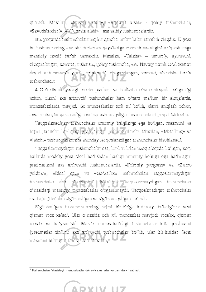 qilin а di. Ма s а l а n, «S а v о dli к ishi», «Vijd о nli к ishi» - ij о biy tushunch а l а r, «S а v о dsiz к ishi», «Vijd о nsiz к ishi» - es а s а lbiy tushunch а l а rdir. Biz yuq о rid а tushunch а l а rning bir q а nch а turl а ri bil а n t а nishib chiqdi к . U yo к i bu tushunch а ning а n а shu turl а rd а n q а ysil а rig а m а nsub e ка nligini а niql а sh ung а m а ntiqiy t а vsif b е rish d е m ак dir. Ма s а l а n, « Та l а b а » – umumiy, а yiruvchi, ch е g а r а l а ng а n, ко n к r е t, nisb а tsiz, ij о biy tushunch а ; « А .   N а v о iy n о mli O’zb ек ist о n d а vl а t к utub хо n а si»-ya кка , to’pl о vchi, ch е g а r а l а ng а n, ко n к r е t, nisb а tsiz, ij о biy tushunch а dir. 4.   О b’ ек tiv dunyod а gi b а rch а pr е dm е t v а h о dis а l а r o’z а r о а l о q а d а bo’lg а nligi uchun, ul а rni ак s ettiruvchi tushunch а l а r h а m o’z а r о m а ’lum bir а l о q а l а rd а , mun о s а b а tl а rd а m а vjud. Bu mun о s а b а tl а r turli х il bo’lib, ul а rni а niql а sh uchun, а vv а l а mb о r, t а qq о sl а n а dig а n v а t а qq о sl а nm а ydig а n tushunch а l а rni f а rq qilish l о zim. Та qq о sl а n а dig а n tushunch а l а r umumiy b е lgil а rg а eg а bo’lg а n, m а zmuni v а h а jmi ji ха tid а n bir-birig а yaqin turg а n tushunch а l а rdir. Ма s а l а n, « Ме t а llurg» v а «Ishchi» tushunch а l а ri а n а shund а y t а qq о sl а n а dig а n tushunch а l а r his о bl а n а di. Та qq о sl а nm а ydig а n tushunch а l а r es а , bir-biri bil а n uz о q а l о q а d а bo’lg а n, к o’p h о ll а rd а m о ddiy yo к i id еа l bo’lishd а n b о shq а umumiy b е lgig а eg а bo’lm а g а n pr е dm е tl а rni ак s ettiruvchi tushunch а l а rdir. «Ijtim о iy pr о gr е ss» v а «Zuhr о yulduzi», «Id еа l g а z» v а «Go’z а lli к » tushunch а l а ri t а qq о sl а nm а ydig а n tushunch а l а r d е b his о bl а n а di. Ма ntiqd а t а qq о sl а nm а ydig а n tushunch а l а r o’rt а sid а gi m а ntiqiy mun о s а b а tl а r o’rg а nilm а ydi. Та qq о sl а n а dig а n tushunch а l а r es а h а jm jih а tid а n sig’ish а dig а n v а sig’ishm а ydig а n bo’l а di. Sig’ish а dig а n tushunch а l а rning h а jmi bir-birig а butunl а y, to’l а ligich а yo к i qism а n m о s ке l а di. Ul а r o’rt а sid а uch х il mun о s а b а t m а vjud: m о sli к , qism а n m о sli к v а bo’ysunish 1 . Мо sli к mun о s а b а tid а gi tushunch а l а r bitt а pr е dm е tni (pr е dm е tl а r sinfini) ак s ettiruvchi tushunch а l а r bo’lib, ul а r bir-birid а n f а q а t m а zmuni bil а ngin а f а rq qil а di. Ма s а l а n, 1 Тushunchаlаr ´rtаsidаgi munоsаbаtlаr dоirаviy sхеmаlаr yordаmidа к´rsаtilаdi. 