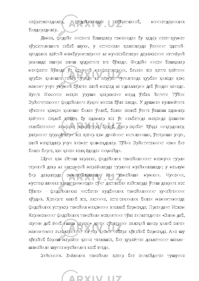 нафратланадилар, фидойиликдан ҳайратланиб, миннатдорчилик билдирадилар. Демак, фидойи инсонга бошқалар томонидан бу қадар иззат-ҳурмат кўрсатилишига сабаб шуки, у истисноли ҳолатларда ўзининг одатий- кундалик ҳаётий мажбуриятларини ва муносабатлари даражасини ихтиёрий равишда ошира олиш қудратига эга бўлади. Фидойи инсон бошқалар манфаати йўлида ўз қонуний манфаатларини, баъзан эса ҳатто ҳаётини қурбон қилишга тайёр туради ва зарурат туғилганда қурбон қилади ҳам; жамият учун умумий бўлган олий мақсад ва идеалларни деб ўзидан кечади. Бунга Иккинчи жаҳон уруши қаҳрамони мард ўзбек йигити Тўйчи Эрйигитовнинг фидойилиги ёрқин мисол бўла олади. У душман пулемётига кўксини қалқон қилиши билан ўнлаб, балки юзлаб ўзига ўхшаш одамлар ҳаётини сақлаб қолди; бу одамлар эса ўз навбатида жаҳонда фашизм ғалабасининг хавфини камайтира бориб, охир-оқибат йўққа чиқардилар; уларнинг зурриётлари эса ҳозир ҳам дунёнинг янгиланиши, ўзгариши учун, олий мақсадлар учун хизмат қилмоқдалар. Тўйчи Эрйигитовнинг номи биз билан бирга, ҳеч қачон халқ ёдидан чиқмайди. Шуни ҳам айтиш керакки, фидойилик тамойилининг мазмуни турли тарихий давр ва ижтимоий жараёнларда турлича муайянлашади; у маълум бир даврларда оммавийлашиши ёки камайиши мумкин. Чунончи, мустақилликка эришганимиздан сўнг дастлабки пайтларда ўтиш даврига хос бўлган - фидойиликка нисбатан худбинлик тамойилининг кучайганини кўрдик. Ҳозирга келиб эса, аксинча, аста-секинлик билан жамиятимизда фидойилик устувор тамойил мақомини эгаллаб бормоқда; Президент Ислом Каримовнинг фидойилик тамойили моҳиятини тўла англатадиган «Элим деб, юртим деб ёниб яшаш керак!» деган сўзларини ахлоқий шиор қилиб олган жамиятимиз аъзоларининг ил-ғор қисми тобора кўпайиб бормоқда. Ана шу кўпайиб бориш жараёни қанча тезлашса, биз қураётган давлатнинг шакли- шамойили шунча муайянлик касб этади. Зиёлилик. Зиёлилик тамойили ҳозир биз англайдиган тушунча 