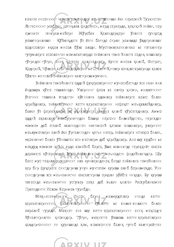 покиза инсоннинг черков томонидан лаънатланиши ёки норасмий Туркистон Лигасининг раҳбари, истиқлол фидойиси, мард саркарда, ҳақиқий зиёли, чор армияси генерал-майори Жўрабек Қаландарқори ўғлига суиқасд уюштирилиши - Қўйлиқдаги ўз ёзги боғида сирли равишда ўлдирилиши ҳодисалари яққол мисол бўла олади. Мустамлакачиликка ва тоталитар тузумларга асосланган мамлакатларда зиёлилик тамо-йилига содиқ кишилар тўғридан-тўғри, очиқ қатағон қилинадилар. Бунга мисол қилиб, Фитрат, Қодирий, Чўлпон каби жадидларни ва Сталин-Ҳитлер концлагерларида ҳалок бўлган минглаб зиёлиларни келтириш мумкин. Зиёлилик тамойилига оддий фуқароларнинг муносабатида эса икки хил ёндашув кўзга ташланади. Уларнинг фаол ва илғор қисми, миллатнинг ўзагини ташкил этадиган кўпчилик одамлар зиёлиларга ҳавас билан қарайдилар, зиёлиларнинг хатти-ҳаракатларини нафақат маъқуллайдилар, балки ўз фарзандлари ва яқинларига намуна қилиб кўрсатадилар. Аммо оддий аҳолилик мажбуриятидан бошқа нарсани билмайдиган, тарихдан «омма» деб аталиб келинадиган ижтимоий қатлам кишилари, уларнинг маълумотлари олий ёки ўрталигидан қатъи назар, зиёлиларга истеҳзо билан, «ҳокимият билан ўйнашган эси пастлар» деб қарайдилар. Ана шу худбин ва маҳдуд «омма» қайси ерда камайиб борса, ўша жамиятда тараққиёт юксак даражага кўтарилади. Зеро, зиёлилик кенг маънодаги фидойиликдир. Шу боис мус-тақиллигимизнинг илк кунлариданоқ бизда зиёлилик тамойилини ҳар бир фуқарога сингдириш учун мунтазам кураш олиб борилмоқда. Уни сингдириш эса маънавиятни юксалтириш орқали рўёбга чиқади. Бу кураш тепасида маънавиятни устувор соҳа деб эълон қилган Республикамиз Президенти Ислом Каримов турибди. Меҳнатсеварлик. Инсон барча мавжудотлар ичида хатти- ҳаракатларининг, фаолиятларининг кўплиги ва хилма-хиллиги билан ажралиб туради. Меҳнат ана шу хатти-ҳаракатларнинг аниқ мақсадга йўналтирилган қисмидир. Тўғри, меҳнатга ўхшаш хатти-ҳаракатларни қалдирғочнинг ин қуришида ҳам, полапонига балиқ тутиб келтираётган 