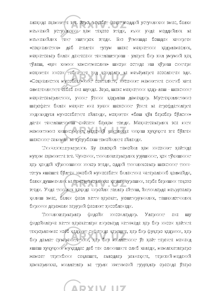 алоҳида аҳамиятга эга. Зеро, рақобат фақат моддий устунликни эмас, балки маънавий устунликни ҳам тақозо этади, яъни унда моддийлик ва маънавийлик тенг иштирок этади. Биз ўтмишда бошдан кечирган «социалистик» деб аталган тузум шахс меҳнатини қадрламаслик, меҳнатсевар билан дангасани тенглаштириш - уларга бир хил умумий ҳақ тўлаш, «ҳеч кимни камситмаслик» шиори остида иш кўриш сингари моҳиятан инсон табиатига зид қоидалар ва меъёрларга асосланган эди. «Социалистик мусобақа»нинг сохталиги, инсоният жамиятига сингиб кета олмаганлигига сабаб ана шунда. Зеро, шахс меҳнатини қадр-лаш - шахснинг меҳнатсеварлигини, унинг ўзини қадрлаш демакдир. Мустақиллигимиз шарофати билан меҳнат яна эркин шахснинг ўзига ва атрофдагиларга индивидуал муносабатига айланди, моҳиятан «беш қўл баробар бўлсин» деган тенглаштириш сиёсати барҳам топди. Меҳнатсеварлик эса янги жамиятимиз кишисининг, жаҳоний кенгликка чиқиш ҳуқуқига эга бўлган шахснинг севимли ва ҳузурбахш тамойилига айланди. Тинчликпарварлик. Бу ахлоқий тамойил ҳам инсоният ҳаётида муҳим аҳамиятга эга. Чунончи, тинчликпарварлик урушнинг, қон тўкишнинг ҳар қандай кўринишини инкор этади, оддий тинчликсевар шахснинг тинч- тотув яшашга бўлган ижобий муносабати билангина чегараланиб қолмайди, балки душманлик ва тажовузкорликка қарши курашни, зарба беришни тақозо этади. Унда тинчлик ҳақида чиройли гаплар айтиш, йиғинларда маърузалар қилиш эмас, балки фаол хатти-ҳаракат, уюштирувчилик, ташкилотчилик биринчи даражали зарурий фаолият ҳисобланади. Тинчликпарварлар фидойи инсонлардир. Уларнинг ана шу фидойиларча хатти-ҳаракатлари пировард натижада ҳар бир инсон ҳаётига такрорланмас ноёб қадрият сифатида қарашга, ҳар бир фуқаро қадрини, ҳар бир давлат суверенитетини, ҳар бир миллатнинг ўз ҳаёт тарзига монанд яшаш ҳуқуқини муқаддас деб тан олинишига олиб келади, мамлакатлараро жамоат тартибини сақлашга, авлодлар равнақига, тарихий-маданий ҳамкорликка, миллатлар ва турли ижтимоий гуруҳлар орасида ўзаро 