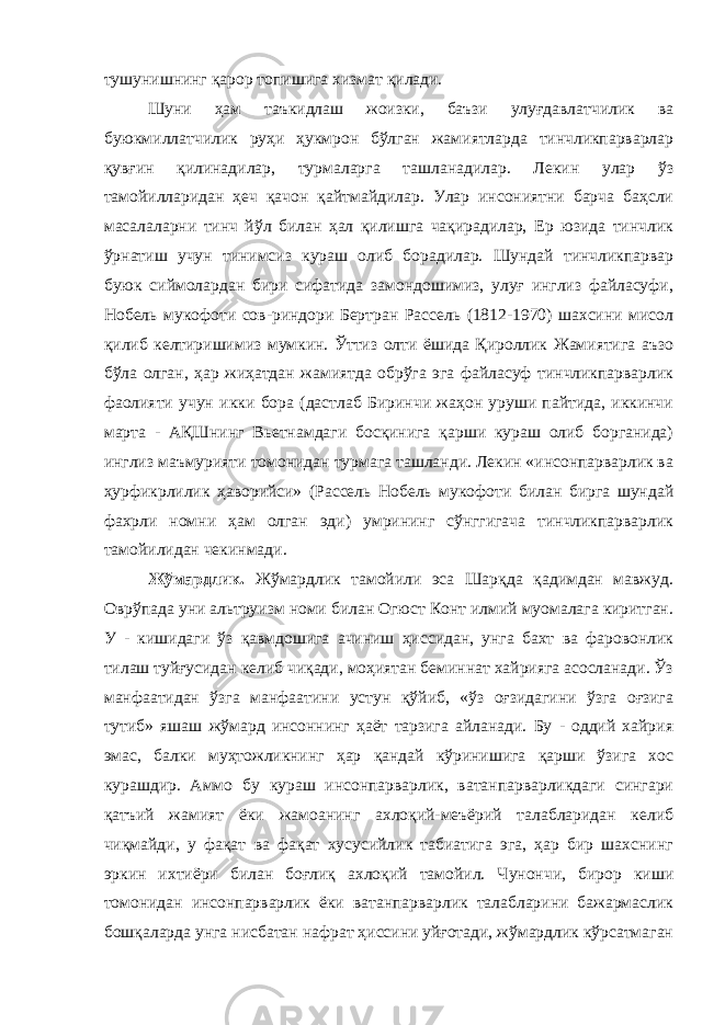 тушунишнинг қарор топишига хизмат қилади. Шуни ҳам таъкидлаш жоизки, баъзи улуғдавлатчилик ва буюкмиллатчилик руҳи ҳукмрон бўлган жамиятларда тинчликпарварлар қувғин қилинадилар, турмаларга ташланадилар. Лекин улар ўз тамойилларидан ҳеч қачон қайтмайдилар. Улар инсониятни барча баҳсли масалаларни тинч йўл билан ҳал қилишга чақирадилар, Ер юзида тинчлик ўрнатиш учун тинимсиз кураш олиб борадилар. Шундай тинчликпарвар буюк сиймолардан бири сифатида замондошимиз, улуғ инглиз файласуфи, Нобель мукофоти сов-риндори Бертран Рассель (1812-1970) шахсини мисол қилиб келтиришимиз мумкин. Ўттиз олти ёшида Қироллик Жамиятига аъзо бўла олган, ҳар жиҳатдан жамиятда обрўга эга файласуф тинчликпарварлик фаолияти учун икки бора (дастлаб Биринчи жаҳон уруши пайтида, иккинчи марта - АҚШнинг Вьетнамдаги босқинига қарши кураш олиб борганида) инглиз маъмурияти томонидан турмага ташланди. Лекин «инсонпарварлик ва ҳурфикрлилик ҳаворийси» (Рассель Нобель мукофоти билан бирга шундай фахрли номни ҳам олган эди) умрининг сўнггигача тинчликпарварлик тамойилидан чекинмади. Жўмардлик. Жўмардлик тамойили эса Шарқда қадимдан мавжуд. Оврўпада уни альтруизм номи билан Огюст Конт илмий муомалага киритган. У - кишидаги ўз қавмдошига ачиниш ҳиссидан, унга бахт ва фаровонлик тилаш туйғусидан келиб чиқади, моҳиятан беминнат хайрияга асосланади. Ўз манфаатидан ўзга манфаатини устун қўйиб, «ўз оғзидагини ўзга оғзига тутиб» яшаш жўмард инсоннинг ҳаёт тарзига айланади. Бу - оддий хайрия эмас, балки муҳтожликнинг ҳар қандай кўринишига қарши ўзига хос курашдир. Аммо бу кураш инсонпарварлик, ватанпарварликдаги сингари қатъий жамият ёки жамоанинг ахлоқий-меъёрий талабларидан келиб чиқмайди, у фақат ва фақат хусусийлик табиатига эга, ҳар бир шахснинг эркин ихтиёри билан боғлиқ ахлоқий тамойил. Чунончи, бирор киши томонидан инсонпарварлик ёки ватанпарварлик талабларини бажармаслик бошқаларда унга нисбатан нафрат ҳиссини уйғотади, жўмардлик кўрсатмаган 