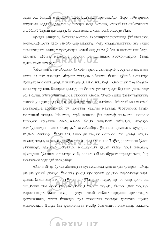 одам эса бундай маънавий жавобгарликка тортилмайди. Зеро, жўмардлик моҳиятан «оддий одамлик қобиғидан чиқа билиш», илоҳийлик сифатларига эга бўлиб бориш демакдир, бу эса ҳаммага ҳам насиб этавермайди. Бундан ташқари, бизнинг миллий ахлоқшунослигимизда ўзбекчилик, меҳмондўстлик каби тамойиллар мавжуд. Улар миллатимизнинг энг яхши анъаналарига садоқат туйғусидан келиб чиқади ва ўзбек кишисига хос бағри кенглик, дўстга, меҳмонга борини бағишлашдек хусусиятларни ўзида мужассамлаштиради. Ўзбекчилик тамойилини ўз ҳаёт тарзига сингдириб юборган кимсанинг номи эл-юрт орасида «барака топгур» ибораси билан қўшиб айтилади. Қишлоқ ёки маҳалладаги ҳашарларда, маъракаларда «қамишдан бел боғлаб» хизматда туриш, бемор маҳалладоши ёстиғи устида далда беришга доим вақт топа олиш, қўни-қўшниларига ҳақиқий ҳамсоя бўлиб яшаш ўзбекчиликнинг асосий унсурларидир. Ёки меҳмондўстликни олайлик. Миллий-минтақавий анъаналарга асосланган бу тамойил маълум маънода ўзбекчилик билан сингишиб кетади. Масалан, ғарб кишиси ўзи таклиф қилмаган кишини эшикдан мулойим савол-жавоб билан қайтариб юборади, ахлоқий мажбуриятдан ўзини озод деб ҳисоблайди, ўзининг эркинлик ҳуқуқини устувор санайди. Ўзбек эса, эшикдан келган кишини «бир пиёла чойга» таклиф этади, кирса, жуда бўлмаганда, олдига нон-чой қўяди, нотаниш бўлса, танишади, ҳол-аҳвол сўрайди, миллатидан қатъи назар, унга ҳамдард, кўмакдош бўлишга интилади ва буни ахлоқий мажбурият тарзида эмас, бир анъанавий одат деб изоҳлайди. Айни пайтда бу тамойилларни суиистеъмол қилиш ҳам ҳозирги пайтда тез-тез учраб туради. Ўзи қўл учида кун кўриб тургани баробарида қарз- ҳавола билан катта тўйлар ўтказиш, тўйлардаги исрофгарчиликлар, ҳатто аза ошларини ҳам «ким ўзарга» тарзида бериш, чарлар, бешик тўйи сингари маросимларга донг чиқариш учун аямай маблағ сарфлаш, артистларга қистиришлар, ҳатто бошидан пул сочишлар сингари ҳолатлар шулар жумласидан. Бунда биз фазилатнинг меъёр бузилиши натижасида иллатга 