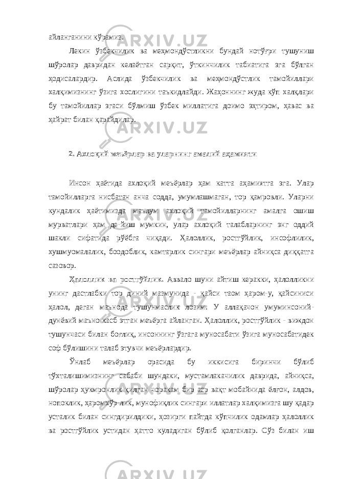 айланганини кўрамиз. Лекин ўзбекчилик ва меҳмондўстликни бундай нотўғри тушуниш шўролар давридан келаётган сарқит, ўткинчилик табиатига эга бўлган ҳодисалардир. Аслида ўзбекчилик ва меҳмондўстлик тамойиллари халқимизнинг ўзига хослигини таъкидлайди. Жаҳоннинг жуда кўп халқлари бу тамойиллар эгаси бўлмиш ўзбек миллатига доимо эҳтиром, ҳавас ва ҳайрат билан қарайдилар. 2. Ахлоқий меъёрлар ва уларнинг амалий аҳамияти Инсон ҳаётида ахлоқий меъёрлар ҳам катта аҳамиятга эга. Улар тамойилларга нисбатан анча содда, умумлашмаган, тор қамровли. Уларни кундалик ҳаётимизда маълум ахлоқий тамойилларнинг амалга ошиш мурватлари ҳам де-йиш мумкин, улар ахлоқий талабларнинг энг оддий шакли сифатида рўёбга чиқади. Ҳалоллик, ростгўйлик, инсофлилик, хушмуомалалик, боодоблик, камтарлик сингари меъёрлар айниқса диққатга сазовор. Ҳалоллик ва ростгўйлик. Аввало шуни айтиш керакки, ҳалолликни унинг дастлабки тор диний мазмунида - қайси таом ҳаром-у, қайсиниси ҳалол, деган маънода тушунмаслик лозим. У аллақачон умуминсоний- дунёвий маъно касб этган меъёрга айланган. Ҳалоллик, ростгўйлик - виждон тушунчаси билан боғлиқ, инсоннинг ўзгага муносабати ўзига муносабатидек соф бўлишини талаб этувчи меъёрлардир. Ўнлаб меъёрлар орасида бу иккисига биринчи бўлиб тўхталишимизнинг сабаби шундаки, мустамлакачилик даврида, айниқса, шўролар ҳукмронлик қилган чоракам бир аср вақт мобайнида ёлғон, алдов, нопоклик, ҳаромхўр-лик, мунофиқлик сингари иллатлар халқимизга шу қадар усталик билан сингдирилдики, ҳозирги пайтда кўпчилик одамлар ҳалоллик ва ростгўйлик устидан ҳатто куладиган бўлиб қолганлар. Сўз билан иш 