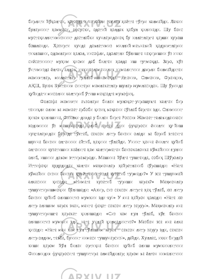 бирлиги йўқолган, қоғоздаги чиройли гаплар ҳаётга тўғри келмайди. Лекин буларнинг ҳаммаси, афсуски, одатий ҳолдек қабул қилинади. Шу боис мустақиллигимизнинг дастлабки кунлариданоқ бу иллатларга қарши кураш бошланди. Ҳозирги кунда давлатимиз миллий-маънавий қадриятларни тиклашни, одамларни ҳалол, инсофли, адолатли бўлишга чақиришни ўз ички сиёсатининг муҳим қисми деб билган ҳолда иш тутмоқда. Зеро, кўз ўнгимизда ёлғон, алдов, иккиюзламачилик нималигини деярли билмайдиган жамиятлар, миллатлар гуллаб-яшнамоқда. Япония, Олмония, Франция, АҚШ, Буюк Британия сингари мамлакатлар шулар жумласидан. Шу ўринда қуйидаги мисолни келтириб ўтиш мақсадга мувофиқ. Фалсафа жамияти аъзолари билан мулоқот-учрашувга келган бир таниқли олим ва жамоат арбоби қизиқ воқеани сўзлаб берган эди. Олимнинг ҳикоя қилишича, Финлян-дияда у билан бирга Россия Жамоат телевидениеси ходимини ўз машинасида олиб юрган фин фуқароси ёнилғи қу-йиш нуқталаридан бирида тўхтаб, саксон литр бензин олади ва бориб эгасига шунча бензин олганини айтиб, ҳақини тўлайди. Унинг қанча ёнилғи қуйиб олганини кузатишни хаёлига ҳам келтирмаган бензоколонка хўжайини пулни олиб, ишини давом эттираверади. Машина йўлга тушганда, собиқ Шўролар Иттифоқи ҳудудидан келган меҳмонлар ҳайратланиб сўрашади: «Нега хўжайин сизни бензин қуяётганингизда кузатиб турмади?» У эса тушунмай елкасини қисади: «Нимага кузатиб туриши керак?» Меҳмонлар тушунтиришмоқчи бўлишади: «Ахир, сиз саксон литрга ҳақ тўлаб, юз литр бензин қуйиб олишингиз мумкин эди-ку!» У яна ҳайрон қолади: «Нега юз литр олишим керак экан, менга фақат саксон литр зарур!». Меҳмонлар яна тушунтиришга ҳаракат қилишади: «Сиз кам пул тўлаб, кўп бензин олишингиз мумкин эди, нега ундай қилмадингиз?» Мезбон эса яна елка қисади: «Нега мен кам пул тўлашим керак - саксон литр зарур эди, саксон литр олдим, тавба, бунинг нимаси тушунарсиз!», дейди. Хуллас, икки бирдай киши ҳаром йўл билан ортиқча бензин қуйиб олиш мумкинлигини Финляндия фуқаросига тушунтира олмайдилар; ҳаром ва ёлғон нималигини 