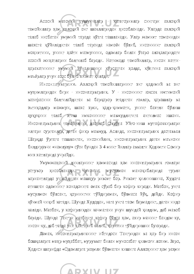 Асосий мезоний тушунчалар - категориялар сингари ахлоқий тамойиллар ҳам ахлоқий онг шаклларидан ҳисобланади. Уларда ахлоқий талаб нисбатан умумий тарзда кўзга ташланади. Улар жамият томонидан шахсга қўйиладиган талаб тарзида намоён бўлиб, инсоннинг ахлоқий моҳиятини, унинг ҳаёти мазмунини, одамлар билан ўзаро алоқаларидаги асосий жиҳатларни белгилаб беради. Натижада тамойиллар, инсон хатти- ҳаракатининг умумий йўналишини кўрсатган ҳолда, кўпгина ахлоқий меъёрлар учун асос бўлиб хизмат қилади. Инсонпарварлик. Ахлоқий тамойилларнинг энг қадимий ва энг муҳимларидан бири - инсонпарварлик. У - инсоннинг юксак ижтимоий вазифасини белгилайдиган ва барқарор этадиган ғоялар, қарашлар ва эътиқодлар мажмуи, шахс эрки, қадр-қиммати, унинг бахтли бўлиш ҳуқуқини талаб этиш имконининг мавжудлигига енгилмас ишонч. Инсонпарварлик тамойилини дастлаб Оврўпа Уйғо-ниш мутафаккирлари илгари сурганлар, деган фикр мавжуд. Аслида, инсонпарварлик даставвал Шарқда ўртага ташланган, инсонийлик, инсонпарварлик деган маънони билдирувчи «намлулу» сўзи бундан 3-4 минг йиллар аввалги Қадимги Сомир мих хатларида учрайди. Умумжаҳоний динларнинг ҳаммасида ҳам инсонпарварлик ғоялари устувор ҳисобланади. Чунончи, мусулмон маноқибларида турли вариантларда учрайдиган машҳур ривоят бор. Ривоят қилинишича, Худога етишган одамнинг хонадонига емак сўраб бир кофир киради. Мезбон, унга мусулмон бўлсанг, қорнингни тўйдираман, бўлмаса йўқ, дейди. Кофир кўнмай чиқиб кетади. Шунда Худодан, нега унга таом бермадинг, деган нидо келади. Мезбон, у кофирликдан кечмагани учун шундай қилдим, деб жавоб беради. Шунда Тангри мезбонга кофир бўлса ҳам, ахир менинг бандам-ку, инсон-ку, деб тезда уни қайтариб келиб, қорнини тўйдиришни буюради. Демак, инсонпарварликнинг ибтидоси Тангридан ва ҳар бир инсон бошқаларга меҳр-муҳаббат, мурувват билан муносабат қилмоғи лозим. Зеро, Ҳадиси шарифда «Одамларга раҳмли бўлмаган кишига Аллоҳнинг ҳам раҳми 