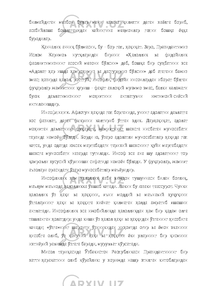 билмайдиган мезбон булар мени калака қиляпти деган хаёлга бориб, асабийлаша бошлаганидан кейингина меҳмонлар гапни бошқа ёққа бурадилар. Қанчалик аччиқ бўлмасин, бу - бор гап, ҳақиқат. Зеро, Президентимиз Ислом Каримов нутқларидан бирини «Ҳалоллик ва фидойилик фаолиятимизнинг асосий мезони бўлсин» деб, бошқа бир суҳбатини эса «Адолат ҳар ишда ҳамроҳимиз ва дастуримиз бўлсин» деб атагани бежиз эмас; ҳозирда ҳалол, ростгўй, инсофли, фидойи инсонлардан иборат бўлган фуқаролар жамиятини қуриш - фақат ахлоқий муаммо эмас, балки келажаги буюк давлатимизнинг моҳиятини англатувчи ижтимоий-сиёсий янгиланишдир. Инсофлилик. Афлотун ҳақида гап борганида, унинг адолатни давлатга хос фазилат, деган фикрини келтириб ўтган эдик. Дарҳақиқат, адолат моҳиятан давлатнинг фуқарога, жамиятнинг шахсга нисбатан муносабати тарзида намоён бўлади. Борди-ю, ўзаро адолатли муносабатлар ҳақида гап кетса, унда одатда юксак мартабадаги тарихий шахснинг қуйи мартабадаги шахсга муносабати назарда тутилади. Инсоф эса ана шу адолатнинг тор қамровли хусусий кўриниши сифатида намоён бўлади. У фуқаролар, жамият аъзолари орасидаги ўзаро муносабатлар меъёридир. Инсофлилик ҳам ҳалоллик каби виждон тушунчаси билан боғлиқ, маълум маънода ҳалолликка ўхшаб кетади. Лекин бу юзаки таассурот. Чунки ҳалоллик ўз ҳақи ва ҳаққини, яъни моддий ва маънавий ҳуқуқини ўзгаларнинг ҳақи ва ҳаққига хиёнат қилмаган ҳолда ажратиб яшашни англатади. Инсофлилик эса ижобийликда ҳалолликдан ҳам бир қадам олға ташланган ҳолатдир: унда киши ўз ҳалол ҳақи ва ҳаққидан ўзганинг ҳисобига кечади; «ўзга»нинг шароити ўзиникидан ниҳоятда оғир ва ёмон эканини ҳисобга олиб, ўз қонуний ҳақи ва ҳаққини ёки уларнинг бир қисмини ихтиёрий равишда ўзгага беради, мурувват кўрсатади. Мисол тариқасида Ўзбекистон Республикаси Президентининг бир хатти-ҳаракатини олиб кўрайлик: у хорижда нашр этилган китобларидан 