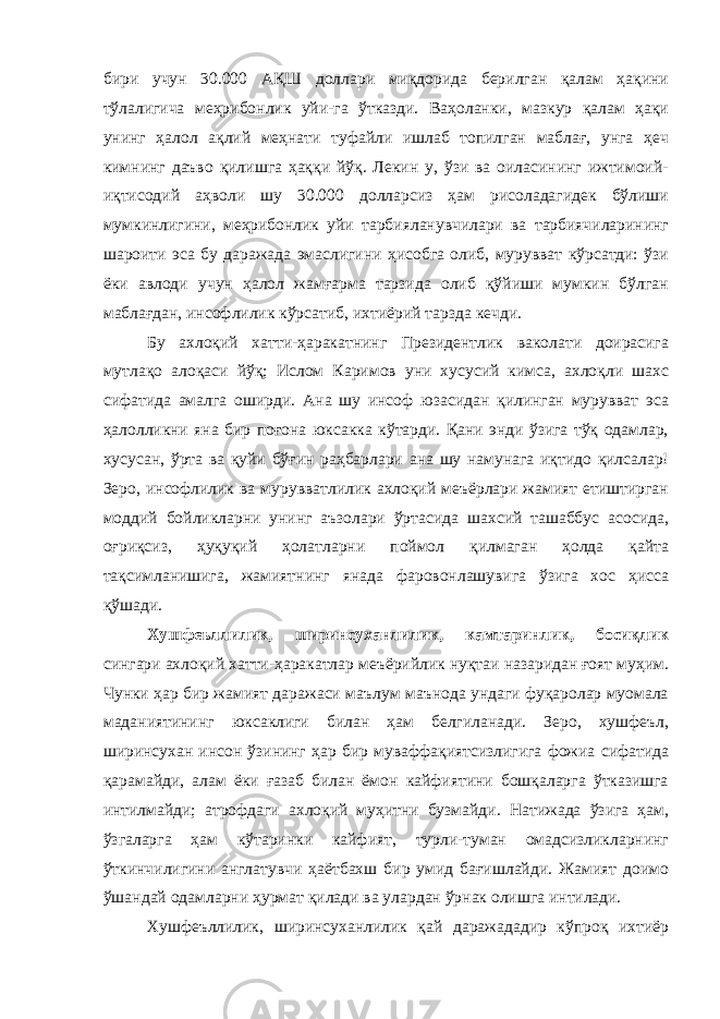 бири учун 30.000 АҚШ доллари миқдорида берилган қалам ҳақини тўлалигича меҳрибонлик уйи-га ўтказди. Ваҳоланки, мазкур қалам ҳақи унинг ҳалол ақлий меҳнати туфайли ишлаб топилган маблағ, унга ҳеч кимнинг даъво қилишга ҳаққи йўқ. Лекин у, ўзи ва оиласининг ижтимоий- иқтисодий аҳволи шу 30.000 долларсиз ҳам рисоладагидек бўлиши мумкинлигини, меҳрибонлик уйи тарбияланувчилари ва тарбиячиларининг шароити эса бу даражада эмаслигини ҳисобга олиб, мурувват кўрсатди: ўзи ёки авлоди учун ҳалол жамғарма тарзида олиб қўйиши мумкин бўлган маблағдан, инсофлилик кўрсатиб, ихтиёрий тарзда кечди. Бу ахлоқий хатти-ҳаракатнинг Президентлик ваколати доирасига мутлақо алоқаси йўқ; Ислом Каримов уни хусусий кимса, ахлоқли шахс сифатида амалга оширди. Ана шу инсоф юзасидан қилинган мурувват эса ҳалолликни яна бир поғона юксакка кўтарди. Қани энди ўзига тўқ одамлар, хусусан, ўрта ва қуйи бўғин раҳбарлари ана шу намунага иқтидо қилсалар! Зеро, инсофлилик ва мурувватлилик ахлоқий меъёрлари жамият етиштирган моддий бойликларни унинг аъзолари ўртасида шахсий ташаббус асосида, оғриқсиз, ҳуқуқий ҳолатларни поймол қилмаган ҳолда қайта тақсимланишига, жамиятнинг янада фаровонлашувига ўзига хос ҳисса қўшади. Хушфеъллилик, ширинсуханлилик, камтаринлик, босиқлик сингари ахлоқий хатти-ҳаракатлар меъёрийлик нуқтаи назаридан ғоят муҳим. Чунки ҳар бир жамият даражаси маълум маънода ундаги фуқаролар муомала маданиятининг юксаклиги билан ҳам белгиланади. Зеро, хушфеъл, ширинсухан инсон ўзининг ҳар бир муваффақиятсизлигига фожиа сифатида қарамайди, алам ёки ғазаб билан ёмон кайфиятини бошқаларга ўтказишга интилмайди; атрофдаги ахлоқий муҳитни бузмайди. Натижада ўзига ҳам, ўзгаларга ҳам кўтаринки кайфият, турли-туман омадсизликларнинг ўткинчилигини англатувчи ҳаётбахш бир умид бағишлайди. Жамият доимо ўшандай одамларни ҳурмат қилади ва улардан ўрнак олишга интилади. Хушфеъллилик, ширинсуханлилик қай даражададир кўпроқ ихтиёр 