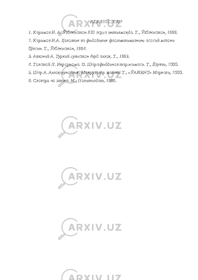 АДАБИЁТЛАР 1. Каримов И. А. Ўзбекистон ХХI асрга интилмоқда. Т., Ўзбекистон, 1999. 2. Каримов И.А. Ҳалоллик ва фидойилик фаолиятимизнинг асосий мезони бўлсин. Т., Ўзбекистон, 1994. 3. Авлоний А. Туркий гулистон ёхуд ахлоқ. Т., 1993. 4. Толстой Л. Иқрорнома. О. Шарафиддинов таржимаси. Т., Ёзувчи, 2000. 5. Шер А. Ахлоқшунослик. Маърузалар матни. Т., «ЎАЖБНТ» Маркази, 2000. 6. Словарь по этике. М., Политиздат, 1989 . 