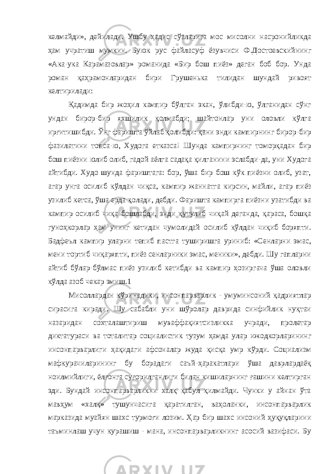 келмайди», дейилади. Ушбу ҳадис сўзларига мос мисолни насронийликда ҳам учратиш мумкин. Буюк рус файласуф ёзувчиси Ф.Достоевскийнинг «Ака-ука Карамазовлар» романида «Бир бош пиёз» деган боб бор. Унда роман қаҳрамонларидан бири Грушенька тилидан шундай ривоят келтирилади: Қадимда бир жоҳил кампир бўлган экан, ўлибди-ю, ўлганидан сўнг ундан бирор-бир яхшилик қолмабди; шайтонлар уни оловли кўлга ирғитишибди. Ўнг фаришта ўйлаб қолибди: қани энди кампирнинг бирор-бир фазилатини топса-ю, Худога етказса! Шунда кампирнинг томорқадан бир бош пиёзни юлиб олиб, гадой аёлга садақа қилганини эслабди-да, уни Худога айтибди. Худо шунда фариштага: бор, ўша бир бош кўк пиёзни олиб, узат, агар унга осилиб кўлдан чиқса, кампир жаннатга кирсин, майли, агар пиёз узилиб кетса, ўша ерда қолади, дебди. Фаришта кампирга пиёзни узатибди ва кампир осилиб чиқа бошлабди, энди қутулиб чиқай деганда, қараса, бошқа гуноҳкорлар ҳам унинг кетидан чумолидай осилиб кўлдан чиқиб боряпти. Бадфеъл кампир уларни тепиб пастга туширишга уриниб: «Сенларни эмас, мени тортиб чиқаряпти, пиёз сенларники эмас, меники», дебди. Шу гапларни айтиб бўлар-бўлмас пиёз узилиб кетибди ва кампир ҳозиргача ўша оловли кўлда азоб чекар эмиш.1 Мисоллардан кўринадики, инсонпарварлик - умуминсоний қадриятлар сирасига киради. Шу сабабли уни шўролар даврида синфийлик нуқтаи назаридан сохталаштириш муваффақиятсизликка учради, пролетар диктатураси ва тоталитар социалистик тузум ҳамда улар ижодкорларининг инсонпарварлиги ҳақидаги афсоналар жуда қисқа умр кўрди. Социализм мафкурачиларининг бу борадаги саъй-ҳаракатлари ўша даврлардаёқ ноилмийлиги, ёлғонга суғорилганлиги билан кишиларнинг ғашини келтирган эди. Бундай инсонпарварликни халқ қабул қилмайди. Чунки у айнан ўта мавҳум «халқ» тушунчасига қаратилган, ваҳоланки, инсонпарварлик марказида муайян шахс турмоғи лозим. Ҳар бир шахс инсоний ҳуқуқларини таъминлаш учун курашиш - мана, инсонпарварликнинг асосий вазифаси. Бу 