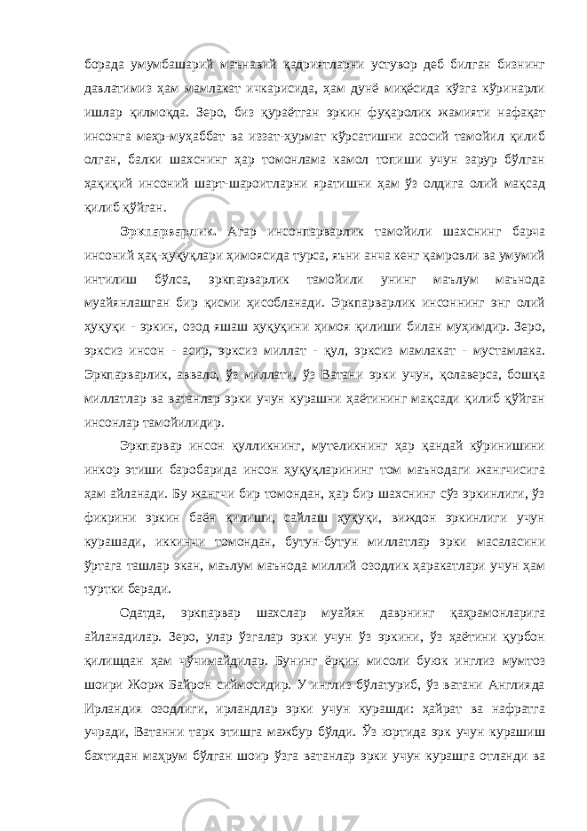 борада умумбашарий маънавий қадриятларни устувор деб билган бизнинг давлатимиз ҳам мамлакат ичкарисида, ҳам дунё миқёсида кўзга кўринарли ишлар қилмоқда. Зеро, биз қураётган эркин фуқаролик жамияти нафақат инсонга меҳр-муҳаббат ва иззат-ҳурмат кўрсатишни асосий тамойил қилиб олган, балки шахснинг ҳар томонлама камол топиши учун зарур бўлган ҳақиқий инсоний шарт-шароитларни яратишни ҳам ўз олдига олий мақсад қилиб қўйган. Эркпарварлик. Агар инсонпарварлик тамойили шахснинг барча инсоний ҳақ-ҳуқуқлари ҳимоясида турса, яъни анча кенг қамровли ва умумий интилиш бўлса, эркпарварлик тамойили унинг маълум маънода муайянлашган бир қисми ҳисобланади. Эркпарварлик инсоннинг энг олий ҳуқуқи - эркин, озод яшаш ҳуқуқини ҳимоя қилиши билан муҳимдир. Зеро, эрксиз инсон - асир, эрксиз миллат - қул, эрксиз мамлакат - мустамлака. Эркпарварлик, аввало, ўз миллати, ўз Ватани эрки учун, қолаверса, бошқа миллатлар ва ватанлар эрки учун курашни ҳаётининг мақсади қилиб қўйган инсонлар тамойилидир. Эркпарвар инсон қулликнинг, мутеликнинг ҳар қандай кўринишини инкор этиши баробарида инсон ҳуқуқларининг том маънодаги жангчисига ҳам айланади. Бу жангчи бир томондан, ҳар бир шахснинг сўз эркинлиги, ўз фикрини эркин баён қилиши, сайлаш ҳуқуқи, виждон эркинлиги учун курашади, иккинчи томондан, бутун-бутун миллатлар эрки масаласини ўртага ташлар экан, маълум маънода миллий озодлик ҳаракатлари учун ҳам туртки беради. Одатда, эркпарвар шахслар муайян даврнинг қаҳрамонларига айланадилар. Зеро, улар ўзгалар эрки учун ўз эркини, ўз ҳаётини қурбон қилишдан ҳам чўчимайдилар. Бунинг ёрқин мисоли буюк инглиз мумтоз шоири Жорж Байрон сиймосидир. У инглиз бўлатуриб, ўз ватани Англияда Ирландия озодлиги, ирландлар эрки учун курашди: ҳайрат ва нафратга учради, Ватанни тарк этишга мажбур бўлди. Ўз юртида эрк учун курашиш бахтидан маҳрум бўлган шоир ўзга ватанлар эрки учун курашга отланди ва 