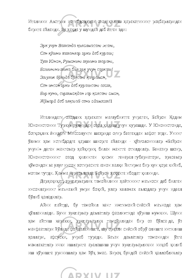 Италияни Австрия истибдодидан озод қилиш ҳаракатининг раҳбарларидан бирига айланди. Бу ҳақда у шундай деб ёзган эди: Эрк учун Ватанда қилолмасанг жанг, Сен қўшни ватанлар эрки деб кураш; Тут Юнон, Румонинг туғини таранг, Бошингни тика бил эрк учун саркаш! Эзгулик йўлида бўлсанг қаҳрамон, Сен инсон эрки деб курашсанг азот, Бир куни, сиртмоқдан гар қолсанг омон, Жўмард деб алқагай сени одамзот! 1 Италиядаги озодлик ҳаракати мағлубиятга учрагач, Байрон Қадим Юнонистонни Туркия зулмидан озод қилиш учун курашди. У Юнонистонда, ботқоқлик ёнидаги Миссолунги шаҳрида оғир безгакдан вафот этди. Унинг ўлими ҳам истибдодга қарши шиорга айланди - қўзғолончилар «Байрон учун!» деган жанговар ҳайқириқ билан жангга отилдилар. Беназир шоир, Юнонистоннинг озод қилинган қисми генерал-губернатори, эрксевар қўмондон ва улуғ инсон хотирасига юнон халқи йигирма бир кун қора кийиб, мотам тутди. Ҳамма черковларда Байрон ҳаққига ибодат қилинди. Дарҳақиқат, эркпарварлик тамойилини ҳаётининг маъноси деб билган инсонларнинг маънавий умри боқий, улар келажак авлодлар учун идеал бўлиб қоладилар. Айни пайтда, бу тамойил кенг ижтимоий-сиёсий маънода ҳам қўлланилади. Буни эркпарвар давлатлар фаолиятида кўриш мумкин. Шуни ҳам айтиш керакки, эркпарварлик тамойилидан бир оз бўлса-да, ўз манфаатлари йўлида фойдаланишга, шу орқали сиёсий обрў олишга интилиш ҳоллари, афсуски, учраб туради. Баъзи давлатлар томонидан ўзга мамлакатлар ички ишларига аралашиш учун эркпарварликни ниқоб қилиб иш кўришга уринишлар ҳам йўқ эмас. Бироқ бундай сиёсий қаллобликлар 