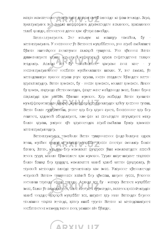 жаҳон жамоатчилиги томонидан дарҳол илғаб олинади ва фош этилади. Зеро, эркпарварлик энг аввало шаффофлик даражасидаги покликни, ҳалолликни талаб қилади, озгинагина доғни ҳам кўтара олмайди. Ватанпарварлик. Энг маълум ва машҳур тамойил, бу - ватанпарварлик. У инсоннинг ўз Ватанига муҳаббатини, уни асраб-авайлашга бўлган иштиёқини англатувчи ахлоқий тушунча. Уни кўпинча Ватан душманларига қарши маънавий-мафкуравий қурол сифатидагина талқин этадилар. Аслида эса бу тамойилнинг қамрови анча кенг - у инсонпарварликнинг нисбатан муайянлашган шакли. У, энг аввало, ўз ватандошлари эркини асраш учун кураш, инсон озодлиги йўлидаги хатти- ҳаракатлардир. Ватан ҳимояси, бу - инсон ҳимояси, миллат ҳимояси. Лекин бу ҳимоя, юқорида айтганимиздек, фақат жанг майдонида эмас, балки барча соҳаларда ҳам намоён бўлиши мумкин. Ҳар жабҳада Ватан эришган муваффақиятлардан қувонч, муваффақиятсизликлардан қайғу ҳиссини туюш, Ватан билан ғурурланиш, унинг ҳар бир қарич ерига, биносининг ҳар бир ғиштига, қадимий обидаларига, илм-фан ва санъатдаги ютуқларига меҳр билан қараш, уларни кўз қорачиғидек асраб-авайлаш булар ҳаммаси ватанпарварликдир. Ватанпарварлик тамойили Ватан тушунчасини фидо-йиларча идрок этиш, муайян ҳудуд ва халққа муҳаббат ҳисси сингари омиллар билан боғлиқ. Зотан, маълум бир мамлакат фуқароси ўша мамлакатдаги асосий этник гуруҳ вакили бўлмаслиги ҳам мумкин. Турли шарт-шароит тақозоси билан бошқа бир ҳудудга, мамлакатга келиб қолиб кетган фуқаролар, ўз тарихий ватанидан олисда туғилганлар кам эмас. Уларнинг кўпчилигида «тарихий Ватан» тушунчаси хаёлий бир қўмсаш, ширин ғусса, ўткинчи интилиш тарзида ифода топади. Аслида эса бу - мазкур Ватанга муҳаббат эмас, балки ўз аждодларига, олис хотирага ҳурматдан, экзотик ҳиссиётлардан келиб чиқади; ҳақиқий муҳаббат эса, шароит ҳар икки Ватандан бирини танлашни тақозо этганда, ҳозир яшаб турган Ватани ва ватандошларига нисбатангина мавжуд экани аниқ-равшан аён бўлади. 