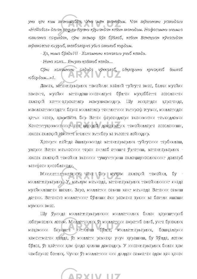 уни ҳеч ким танимабди. Уни мен танидим. Чап тўшининг устидаги «Hellados» деган сеҳрли ёзувни кўргандан кейин танидим. Нафасимни ичимга ютганча соҳилдан, сўнг темир йўл бўйлаб, кейин Венециан кўчасидан тўхтовсиз югуриб, телбаларча уйга отилиб кирдим. - Ҳа, нима бўлди?!! - Холамнинг капалаги учиб кетди. - Нина хола... Янгули қайтиб келди... Сўнг холамнинг олдида чўккалаб, оёқларини қучоқлаб йиғлаб юбордим...»1. Демак, ватанпарварлик тамойили хаёлий туйғуга эмас, балки муайян замонга, муайян ватандош-инсонларга бўлган муҳаббатга асосланган ахлоқий хатти-ҳаракатлар жамулжамидир. Шу жиҳатдан қараганда, мамлакатимиздаги барча миллатлар тенглигини эътироф этувчи, миллатидан қатъи назар, ҳаммамиз бир Ватан фарзандлари эканимизни таъкидловчи Конституциямизнинг ана шундай демократик тамойилларга асосланиши, юксак ахлоқий заминга эгалиги эътибор ва эъзозга лойиқдир. Ҳозирги пайтда ёшларимизда ватанпарварлик туйғусини тарбиялаш, уларни Ватан маъносини теран англаб етишга ўргатиш, ватанпарварлик - юксак ахлоқий тамойил эканини тушунтириш ахлоқшуносликнинг долзарб вазифаси ҳисобланади. Миллатпарварлик. Яна бир муҳим ахлоқий тамойил, бу - миллатпарварлик. У, маълум маънода, ватанпарварлик тамойилининг янада муайянлашган шакли. Зеро, миллатни севиш кенг маънода Ватанни севиш дегани. Ватансиз миллатнинг бўлиши ёки расмана эркин ва бахтли яшаши мумкин эмас. Шу ўринда миллатпарварликни миллатчилик билан қориштириб юбормаслик лозим. Миллатчилик ўз миллатини ажратиб олиб, унга буюклик мақомини беришга интилиш бўлса, миллатпарварлик, бошқаларни камситмаган ҳолда, ўз миллати равнақи учун курашиш, бу йўлда, лозим бўлса, ўз ҳаётини ҳам фидо қилиш демакдир. У инсонпарварлик билан ҳам чамбарчас боғлиқ. Чунки ўз миллатини чин дилдан севмаган одам ҳеч қачон 