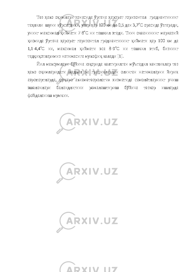 Т ез ҳаво оқимлари зонасида ўртача ҳарорат горизонтал градиентининг таҳлили шуни кўрсатдики, улар ҳар 100 км да 0,5 дан 3,2 ° С орасида ўзгаради, унинг максимал қиймати 7-8 ° С ни ташкил этади. Тинч океанининг марказий қисмида ўртача ҳарорат горизонтал градиентининг қиймати ҳар 100 км да 1,1-4,4 ° С ни, максимал қиймати эса 8-9 ° С ни ташкил этиб, бизнинг тадқиқотларимиз натижасига мувофиқ келади [ 1 ]. Йил мавсумлари бўйича юқорида келтирилган мўътадил кенгликлар тез ҳаво оқимларидаги жадвал ва график лардан олинган натижаларни йирик аэропортларда, фуқаро авиаметеорология хизматида самолётларнинг учиш эшелонлари баландлигини режалаштириш бўйича тезкор ишларда фойдаланиш мумкин. 