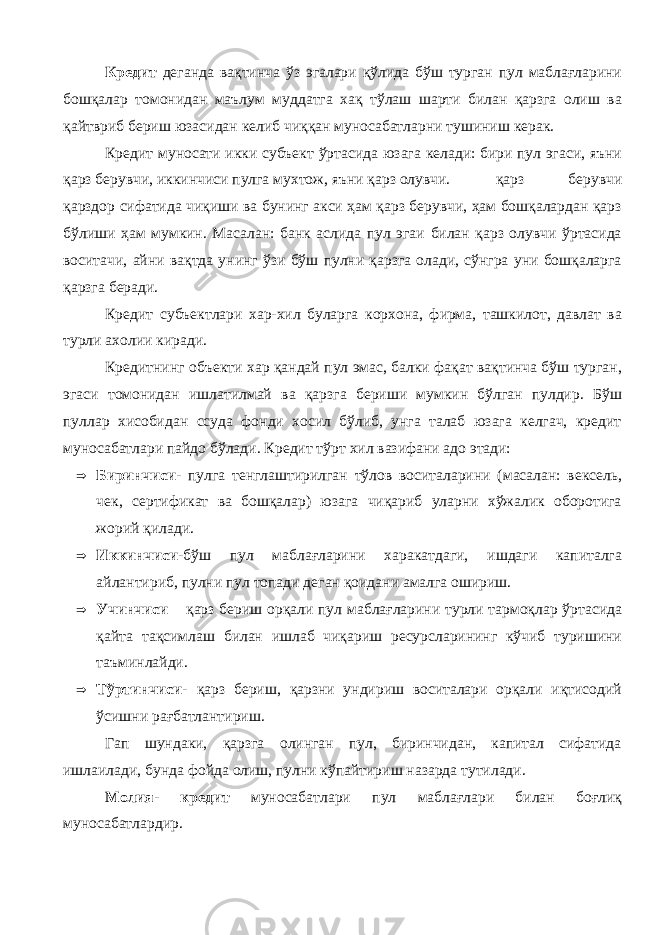 Кредит деганда вақтинча ўз эгалари қўлида бўш турган пул маблағларини бошқалар томонидан маълум муддатга хақ тўлаш шарти билан қарзга олиш ва қайтвриб бериш юзасидан келиб чиққан муносабатларни тушиниш керак. Кредит муносати икки субъект ўртасида юзага келади: бири пул эгаси, яъни қарз берувчи, иккинчиси пулга мухтож, яъни қарз олувчи. қарз берувчи қарздор сифатида чиқиши ва бунинг акси ҳам қарз берувчи, ҳам бошқалардан қарз бўлиши ҳам мумкин. Масалан: банк аслида пул эгаи билан қарз олувчи ўртасида воситачи, айни вақтда унинг ўзи бўш пулни қарзга олади, сўнгра уни бошқаларга қарзга беради. Кредит субъектлари хар-хил буларга корхона, фирма, ташкилот, давлат ва турли ахолии киради. Кредитнинг объекти хар қандай пул эмас, балки фақат вақтинча бўш турган, эгаси томонидан ишлатилмай ва қарзга бериши мумкин бўлган пулдир. Бўш пуллар хисобидан ссуда фонди хосил бўлиб, унга талаб юзага келгач, кредит муносабатлари пайдо бўлади. К редит тўрт хил вазифани адо этади:  Биринчиси- пулга тенглаштирилган тўлов воситаларини (масалан: вексель, чек, сертификат ва бошқалар) юзага чиқариб уларни хўжалик оборотига жорий қилади.  Иккинчиси- бўш пул маблағларини харакатдаги, ишдаги капиталга айлантириб, пулни пул топади деган қоидани амалга ошириш.  Учинчиси – қарз бериш орқали пул маблағларини турли тармоқлар ўртасида қайта тақсимлаш билан ишлаб чиқариш ресурсларининг кўчиб туришини таъминлайди.  Тўртинчиси- қарз бериш, қарзни ундириш воситалари орқали иқтисодий ўсишни рағбатлантириш. Гап шундаки, қарзга олинган пул, биринчидан, капитал сифатида ишлаилади, бунда фойда олиш, пулни кўпайтириш назарда тутилади. Молия- кредит муносабатлари пул маблағлари билан боғлиқ муносабатлардир. 