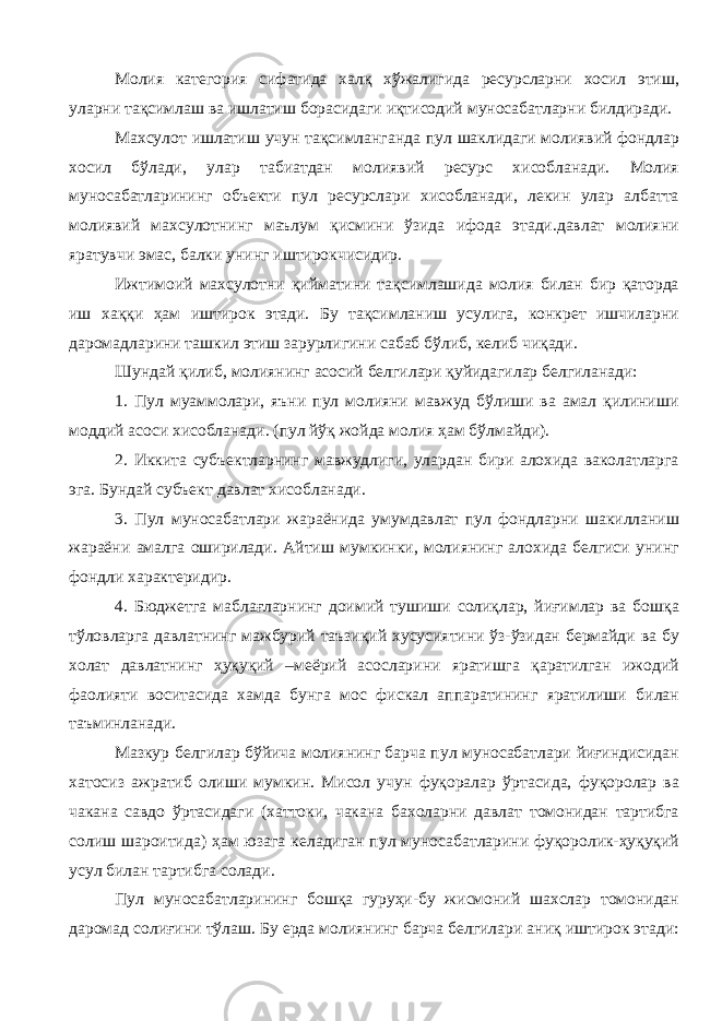 Молия категория сифатида халқ хўжалигида ресурсларни хосил этиш, уларни тақсимлаш ва ишлатиш борасидаги иқтисодий муносабатларни билдиради. Махсулот ишлатиш учун тақсимланганда пул шаклидаги молиявий фондлар хосил бўлади, улар табиатдан молиявий ресурс хисобланади. Молия муносабатларининг объекти пул ресурслари хисобланади, лекин улар албатта молиявий махсулотнинг маълум қисмини ўзида ифода этади.давлат молияни яратувчи эмас, балки унинг иштирокчисидир. Ижтимоий махсулотни қийматини тақсимлашида молия билан бир қаторда иш хаққи ҳам иштирок этади. Бу тақсимланиш усулига, конкрет ишчиларни даромадларини ташкил этиш зарурлигини сабаб бўлиб, келиб чиқади. Шундай қилиб, молиянинг асосий белгилари қуйидагилар белгиланади: 1. Пул муаммолари, яъни пул молияни мавжуд бўлиши ва амал қилиниши моддий асоси хисобланади. (пул йўқ жойда молия ҳам бўлмайди). 2. Иккита субъектларнинг мавжудлиги, улардан бири алохида ваколатларга эга. Бундай субъект давлат хисобланади. 3. Пул муносабатлари жараёнида умумдавлат пул фондларни шакилланиш жараёни амалга оширилади. Айтиш мумкинки, молиянинг алохида белгиси унинг фондли характеридир. 4. Бюджетга маблағларнинг доимий тушиши солиқлар, йиғимлар ва бошқа тўловларга давлатнинг мажбурий таъзиқий хусусиятини ўз-ўзидан бермайди ва бу холат давлатнинг ҳуқуқий –меёрий асосларини яратишга қаратилган ижодий фаолияти воситасида хамда бунга мос фискал аппаратининг яратилиши билан таъминланади. Мазкур белгилар бўйича молиянинг барча пул муносабатлари йиғиндисидан хатосиз ажратиб олиши мумкин. Мисол учун фуқоралар ўртасида, фуқоролар ва чакана савдо ўртасидаги (хаттоки, чакана бахоларни давлат томонидан тартибга солиш шароитида) ҳам юзага келадиган пул муносабатларини фуқоролик-ҳуқуқий усул билан тартибга солади. Пул муносабатларининг бошқа гуруҳи-бу жисмоний шахслар томонидан даромад солиғини тўлаш. Бу ерда молиянинг барча белгилари аниқ иштирок этади: 