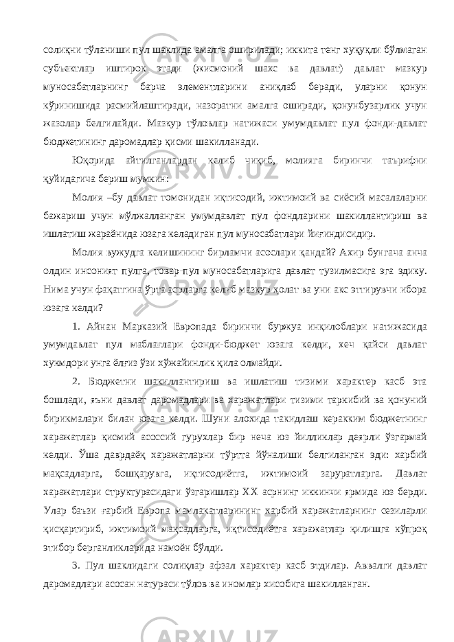 солиқни тўланиши пул шаклида амалга оширилади; иккита тенг хуқуқли бўлмаган субъектлар иштирок этади (жисмоний шахс ва давлат) давлат мазкур муносабатларнинг барча элементларини аниқлаб беради, уларни қонун кўринишида расмийлаштиради, назоратни амалга оширади, қонунбузарлик учун жазолар белгилайди. Мазкур тўловлар натижаси умумдавлат пул фонди-давлат бюджетининг даромадлар қисми шакилланади. Юқорида айтилганлардан келиб чиқиб, молияга биринчи таърифни қуйидагича бериш мумкин: Молия –бу давлат томонидан иқтисодий, ижтимоий ва сиёсий масалаларни бажариш учун мўлжалланган умумдавлат пул фондларини шакиллантириш ва ишлатиш жараёнида юзага келадиган пул муносабатлари йиғиндисидир. Молия вужудга келишининг бирламчи асослари қандай? Ахир бунгача анча олдин инсоният пулга, товар-пул муносабатларига давлат тузилмасига эга эдику. Нима учун фақатгина ўрта асрларга келиб мазкур ҳолат ва уни акс эттирувчи ибора юзага келди? 1. Айнан Марказий Европада биринчи буржуа инқилоблари натижасида умумдавлат пул маблағлари фонди-бюджет юзага келди, хеч қайси давлат хукмдори унга ёлғиз ўзи хўжайинлик қила олмайди. 2. Бюджетни шакиллантириш ва ишлатиш тизими характер касб эта бошлади, яъни давлат даромадлари ва харажатлари тизими таркибий ва қонуний бирикмалари билан юзага келди. Шуни алохида такидлаш керакким бюджетнинг харажатлар қисмий асоссий гурухлар бир неча юз йилликлар деярли ўзгармай келди. Ўша даврдаёқ харажатларни тўртта йўналиши белгиланган эди: харбий мақсадларга, бошқарувга, иқтисодиётга, ижтимоий заруратларга. Д авлат харажатлари структурасидаги ўзгаришлар XX асрнинг иккинчи ярмида юз берди. Улар баъзи ғарбий Европа мамлакатларининг харбий харажатларнинг сезиларли қисқартириб, ижтимоий мақсадларга, иқтисодиётга харажатлар қилишга кўпроқ этибор берганликларида намоён бўлди. 3. Пул шаклидаги солиқлар афзал характер касб этдилар. А ввалги давлат даромадлари асосан натураси тўлов ва иномлар хисобига шакилланган . 