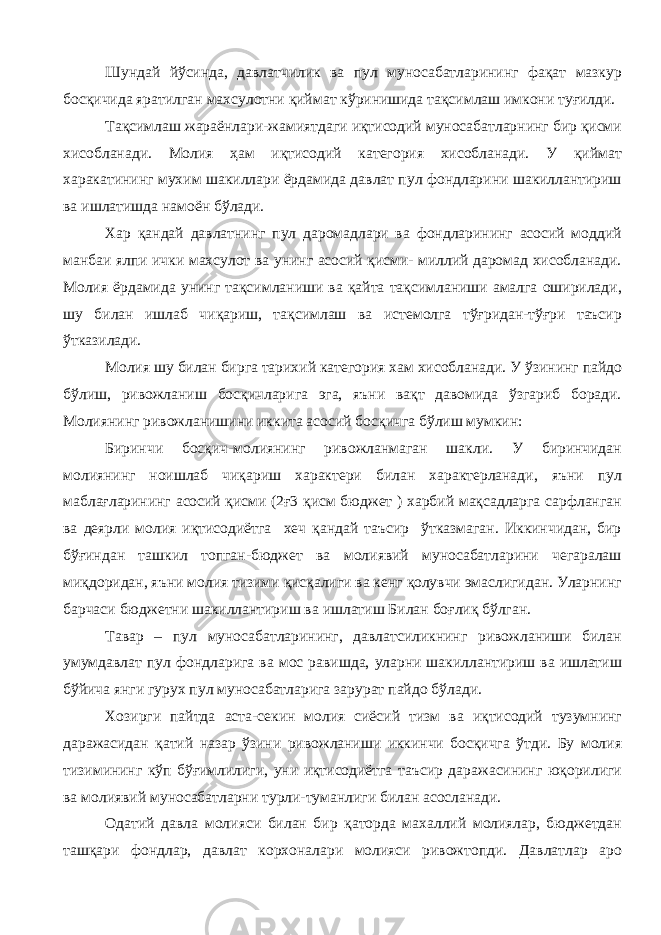 Шундай йўсинда, давлатчилик ва пул муносабатларининг фақат мазкур босқичида яратилган махсулотни қиймат кўринишида тақсимлаш имкони туғилди. Тақсимлаш жараёнлари-жамиятдаги иқтисодий муносабатларнинг бир қисми хисобланади. Молия ҳам иқтисодий категория хисобланади. У қиймат харакатининг мухим шакиллари ёрдамида давлат пул фондларини шакиллантириш ва ишлатишда намоён бўлади. Хар қандай давлатнинг пул даромадлари ва фондларининг асосий моддий манбаи ялпи ички махсулот ва унинг асосий қисми- миллий даромад хисобланади. Молия ёрдамида унинг тақсимланиши ва қайта тақсимланиши амалга оширилади, шу билан ишлаб чиқариш, тақсимлаш ва истемолга тўғридан-тўғри таъсир ўтказилади. Молия шу билан бирга тарихий категория хам хисобланади. У ўзининг пайдо бўлиш, ривожланиш босқичларига эга, яъни вақт давомида ўзгариб боради. Молиянинг ривожланишини иккита асосий босқичга бўлиш мумкин: Биринчи босқич-молиянинг ривожланмаган шакли. У биринчидан молиянинг ноишлаб чиқариш характери билан характерланади, яъни пул маблағларининг асосий қисми (2ғ3 қисм бюджет ) харбий мақсадларга сарфланган ва деярли молия иқтисодиётга хеч қандай таъсир ўтказмаган. Иккинчидан, бир бўғиндан ташкил топган-бюджет ва молиявий муносабатларини чегаралаш миқдоридан, яъни молия тизими қисқалиги ва кенг қолувчи эмаслигидан. Уларнинг барчаси бюджетни шакиллантириш ва ишлатиш Билан боғлиқ бўлган. Тавар – пул муносабатларининг, давлатсиликнинг ривожланиши билан умумдавлат пул фондларига ва мос равишда, уларни шакиллантириш ва ишлатиш бўйича янги гурух пул муносабатларига зарурат пайдо бўлади. Хозирги пайтда аста-секин молия сиёсий тизм ва иқтисодий тузумнинг даражасидан қатий назар ўзини ривожланиши иккинчи босқичга ўтди. Бу молия тизимининг кўп бўғимлилиги, уни иқтисодиётга таъсир даражасининг юқорилиги ва молиявий муносабатларни турли-туманлиги билан асосланади. Одатий давла молияси билан бир қаторда махаллий молиялар, бюджетдан ташқари фондлар, давлат корхоналари молияси ривожтопди. Давлатлар аро 