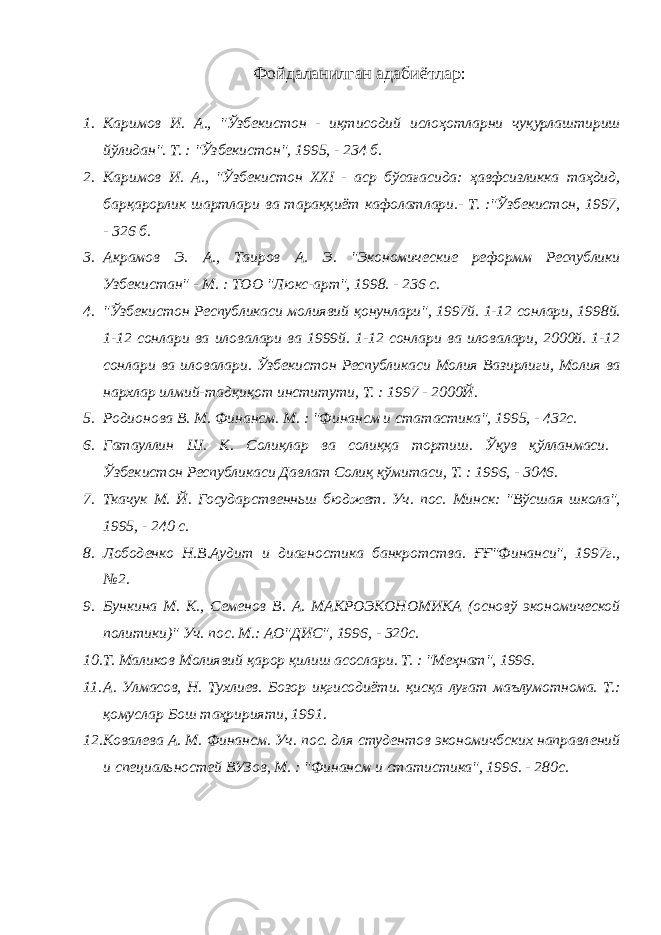 Фойдаланилган адабиётлар: 1. Каримов И. А., &#34;Ўзбекистон - иқтисодий ислоҳотларни чуқурлаштириш йўлидан&#34;. Т. : &#34;Ўзбекистон&#34;, 1995, - 234 б. 2. Каримов И. А., &#34;Ўзбекистон XXI - аср бўсағасида: ҳавфсизликка таҳдид, барқарорлик шартлари ва тараққиёт кафолатлари.- Т. :&#34;Ўзбекистон, 1997, - 326 б. 3. Акрамов Э. А., Таиров А. Э. &#34;Экономические реформм Республики Узбекистан&#34; - М. : ТОО &#34;Люкс-арт&#34;, 1998. - 236 с. 4. &#34;Ўзбекистон Республикаси молиявий қонунлари&#34;, 1997й. 1-12 сонлари, 1998й. 1-12 сонлари ва иловалари ва 1999й. 1-12 сонлари ва иловалари, 2000й. 1-12 сонлари ва иловалари. Ўзбекистон Республикаси Молия Вазирлиги, Молия ва нархлар илмий-тадқиқот институти, Т. : 1997 - 2000Й. 5. Родионова В. М. Финансм. М. : &#34;Финансм и статастика&#34;, 1995, - 432с. 6. Гатауллин Ш. К. Солиқлар ва солиққа тортиш. Ўқув қўлланмаси. Ўзбекистон Республикаси Давлат Солиқ қўмитаси, Т. : 1996, - 3046. 7. Ткачук М. Й. Государственньш бюджет. Уч. пос. Минск: &#34;Вўсшая школа&#34;, 1995, - 240 с. 8. Лободенко Н.В.Аудит и диагностика банкротства. ҒҒ&#34;Финанси&#34;, 1997г., №2. 9. Бункина М. К., Семенов В. А. МАКРОЭКОНОМИКА (основў экономической политики)&#34; Уч. пос. М.: АО&#34;ДИС&#34;, 1996, - 320с. 10. Т. Маликов Молиявий қарор қилиш асослари. Т. : &#34;Меҳнат&#34;, 1996. 11. А. Улмасов, Н. Тухлиев. Бозор иқгисодиёти. қисқа луғат маълумотнома. Т.: қомуслар Бош таҳририяти, 1991. 12. Ковалева А. М. Финансм. Уч. пос. для студентов экономичбских направлений и специальностей ВУЗов, М. : &#34;Финансм и статистика&#34;, 1996. - 280с. 