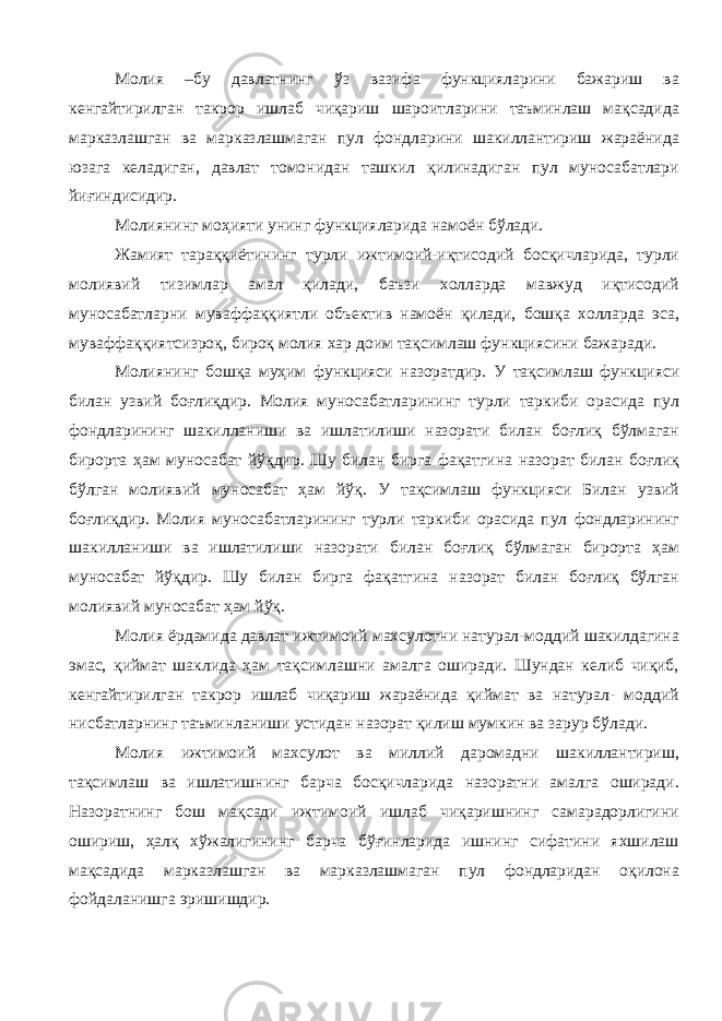 Молия –бу давлатнинг ўз вазифа функцияларини бажариш ва кенгайтирилган такрор ишлаб чиқариш шароитларини таъминлаш мақсадида марказлашган ва марказлашмаган пул фондларини шакиллантириш жараёнида юзага келадиган, давлат томонидан ташкил қилинадиган пул муносабатлари йиғиндисидир. Молиянинг моҳияти унинг функцияларида намоён бўлади. Жамият тараққиётининг турли ижтимоий-иқтисодий босқичларида, турли молиявий тизимлар амал қилади, баъзи холларда мавжуд иқтисодий муносабатларни муваффаққиятли объектив намоён қилади, бошқа холларда эса, муваффаққиятсизроқ, бироқ молия хар доим тақсимлаш функциясини бажаради. Молиянинг бошқа муҳим функцияси назоратдир. У тақсимлаш функцияси билан узвий боғлиқдир. Молия муносабатларининг турли таркиби орасида пул фондларининг шакилланиши ва ишлатилиши назорати билан боғлиқ бўлмаган бирорта ҳам муносабат йўқдир. Шу билан бирга фақатгина назорат билан боғлиқ бўлган молиявий муносабат ҳам йўқ. У тақсимлаш функцияси Билан узвий боғлиқдир. Молия муносабатларининг турли таркиби орасида пул фондларининг шакилланиши ва ишлатилиши назорати билан боғлиқ бўлмаган бирорта ҳам муносабат йўқдир. Шу билан бирга фақатгина назорат билан боғлиқ бўлган молиявий муносабат ҳам йўқ. Молия ёрдамида давлат ижтимоий махсулотни натурал-моддий шакилдагина эмас, қиймат шаклида ҳам тақсимлашни амалга оширади. Шундан келиб чиқиб, кенгайтирилган такрор ишлаб чиқариш жараёнида қиймат ва натурал- моддий нисбатларнинг таъминланиши устидан назорат қилиш мумкин ва зарур бўлади. Молия ижтимоий махсулот ва миллий даромадни шакиллантириш, тақсимлаш ва ишлатишнинг барча босқичларида назоратни амалга оширади. Назоратнинг бош мақсади ижтимоий ишлаб чиқаришнинг самарадорлигини ошириш, ҳалқ хўжалигининг барча бўғинларида ишнинг сифатини яхшилаш мақсадида марказлашган ва марказлашмаган пул фондларидан оқилона фойдаланишга эришишдир. 