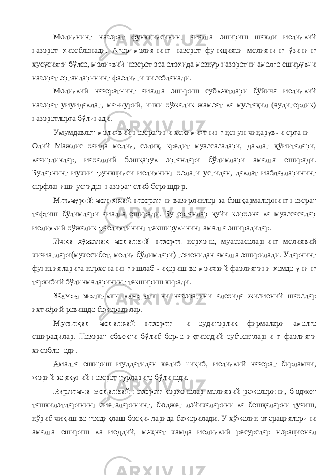 Молиянинг назорат функциясининг амалга ошириш шакли молиявий назорат хисобланади. Агар молиянинг назорат функцияси молиянинг ўзининг хусусияти бўлса, молиявий назорат эса алохида мазкур назоратни амалга оширувчи назорат органларининг фаолияти хисобланади. Молиявий назоратнинг амалга ошириш субъектлари бўйича молиявий назорат умумдавлат, маъмурий, ички хўжалик жамоат ва мустақил (аудиторлик) назоратларга бўлинади. Умумдавлат молиявий назоратини хокимиятнинг қонун чиқарувчи органи – Олий Мажлис хамда молия, солиқ, кредит муассасалари, давлат қўмиталари, вазирликлар, махаллий бошқарув органлари бўлимлари амалга оширади. Буларнинг мухим функцияси молиянинг холати устидан, давлат маблағларининг сарфланиши устидан назорат олиб боришдир. Маъмурий молиявий назорат ни вазирликлар ва бошқармаларнинг назорат тафтиш бўлимлари амалга оширади. Бу органлар қуйи корхона ва муассасалар молиявий-хўжалик фаолиятининг текширувининг амалга оширадилар. Ички хўжалик молиявий назорат корхона, муассасаларнинг молиявий хизматлари(мухосибот, молия бўлимлари) томонидан амалга оширилади. Уларнинг функцияларига корхонанинг ишлаб чиқариш ва моиявий фаолиятини хамда унинг таркибий бўлинмаларининг текшириш киради. Жамоа молиявий назорати ни назоратини алохида жисмоний шахслар ихтиёрий равишда бажарадилар. Мустақил молиявий назорат ни аудиторлик фирмалари амалга оширадилар. Назорат объекти бўлиб барча иқтисодий субъектларнинг фаолияти хисобланади. Амалга ошириш муддатидан келиб чиқиб, молиявий назорат бирламчи, жорий ва якуний назорат турларига бўлинади. Бирламчи молиявий назорат корхоналар молиявий режаларини, бюджет ташкилотларининг сметаларининг, бюджет лойихаларини ва бошқаларни тузиш, кўриб чиқиш ва тасдиқлаш босқичларида бажарилади. У хўжалик операцияларини амалга ошириш ва моддий, меҳнат хамда молиявий ресурслар норационал 