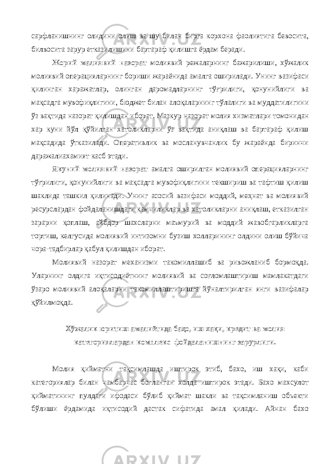 сарфланишнинг олидини олиш ва шу билан бирга корхона фаолиятига бевосита, билвосита зарур етказилишини бартараф қилишга ёрдам беради. Жорий малиявий назорат молиявий режаларнинг бажарилиши, хўжалик молиявий операцияларнинг бориши жараёнида амалга оширилади. Унинг вазифаси қилинган харажатлар, оли нган даромадларнинг тўғрилиги, қонунийлиги ва мақсадга мувофиқлигини , бюджет билан алоқал арнинг тўлалиги ва муддатилигини ўз вақтида назорат қилишдан иборат. Мазкур назорат молия хизматлари томонидан хар куни йўл қўйилган хатоликларни ўз вақтида аниқлаш ва бартараф қилиш мақсадида ўтказилади. Оперативлик ва мосланувчанлик бу жараёнда биринчи даражалиахамият касб этади. Якуний молиявий назорат амалга оширилган молиявий операцияларнинг тўғрилиги, қонунийлиги ва мақсадга мувофиқлигини текшириш ва тафтиш қилиш шаклида ташкил қилинади. Унинг асосий вазифаси моддий, меҳнат ва молиявий ресурслардан фойдаланишдаги камчиликлар ва хатоликларни аниқлаш, етказилган зарарни қоплаш, айбдор шахсларни маъмурий ва моддий жавобгарликларга тортиш, келгусида молиявий интизомни бузиш холларининг олдини олиш бўйича чора-тадбирлар қабул қилишдан иборат. Молиявий назорат механизми такомиллашиб ва ривожланиб бормоқда. Уларнинг олдига иқтисодиётнинг молиявий ва соғломлаштириш мамлакатдаги ўзаро молиявий алоқаларни такомиллаштиришга йўналтирилган янги вазифалар қўйилмоқда. Х ўжалик юритиш амалиётида баҳо, иш хақи, кредит ва молия категориялардан комплекс фойдаланишнинг зарурлиги . Молия қийматни тақсимлашда иштирок этиб, бахо, иш хақи, каби категориялар билан чамбарчас боғланган холда иштирок этади. Бахо махсулот қийматининг пулдаги ифодаси бўлиб қиймат шакли ва тақсимланиш объекти бўлиши ёрдамида иқтисодий дастак сифатида амал қилади. Айнан бахо 