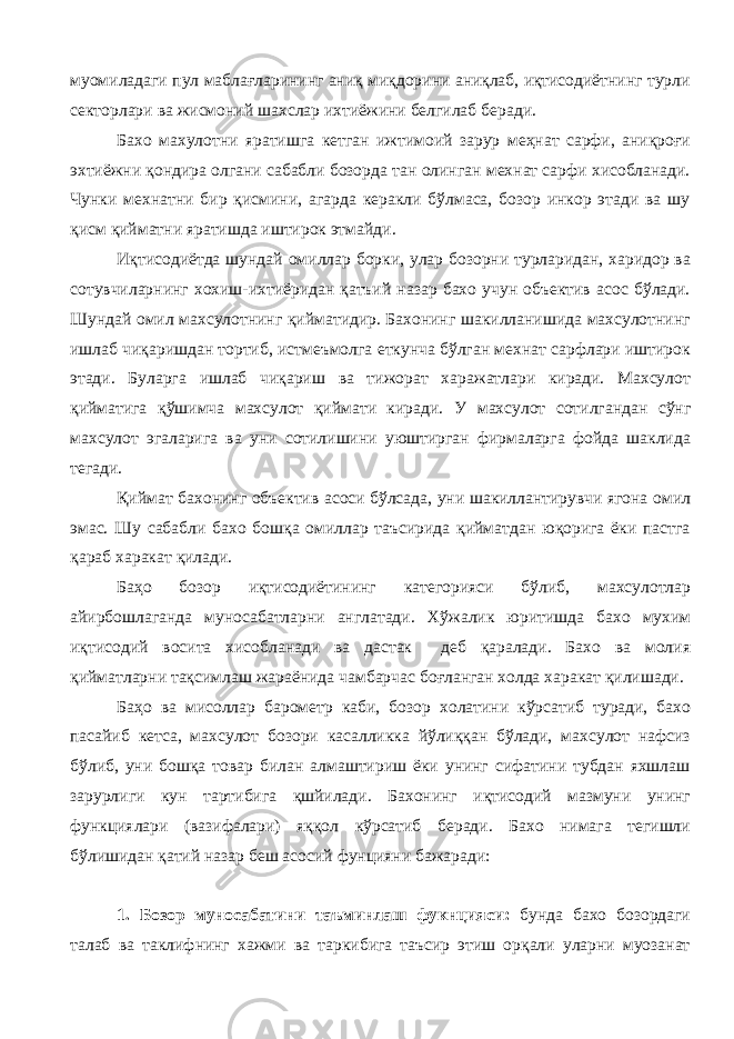 муомиладаги пул маблағларининг аниқ миқдорини аниқлаб, иқтисодиётнинг турли секторлари ва жисмоний шахслар ихтиёжини белгилаб беради. Бахо махулотни яратишга кетган ижтимоий зарур меҳнат сарфи, аниқроғи эхтиёжни қондира олгани сабабли бозорда тан олинган мехнат сарфи хисобланади. Чунки мехнатни бир қисмини, агарда керакли бўлмаса, бозор инкор этади ва шу қисм қийматни яратишда иштирок этмайди. Иқтисодиётда шундай омиллар борки, улар бозорни турларидан, харидор ва сотувчиларнинг хохиш-ихтиёридан қатъий назар бахо учун объектив асос бўлади. Шундай омил махсулотнинг қийматидир. Бахонинг шакилланишида махсулотнинг ишлаб чиқаришдан тортиб, истмеъмолга еткунча бўлган мехнат сарфлари иштирок этади. Буларга ишлаб чиқариш ва тижорат харажатлари киради. Махсулот қийматига қўшимча махсулот қиймати киради. У махсулот сотилгандан сўнг махсулот эгаларига ва уни сотилишини уюштирган фирмаларга фойда шаклида тегади. Қиймат бахонинг объектив асоси бўлсада, уни шакиллантирувчи ягона омил эмас. Шу сабабли бахо бошқа омиллар таъсирида қийматдан юқорига ёки пастга қараб харакат қилади. Баҳо бозор иқтисодиётининг категорияси бўлиб, махсулотлар айирбошлаганда муносабатларни англатади. Хўжалик юритишда бахо мухим иқтисодий восита хисобланади ва дастак деб қаралади. Бахо ва молия қийматларни тақсимлаш жараёнида чамбарчас боғланган холда харакат қилишади. Баҳо ва мисоллар барометр каби, бозор холатини кўрсатиб туради, бахо пасайиб кетса, махсулот бозори касалликка йўлиққан бўлади, махсулот нафсиз бўлиб, уни бошқа товар билан алмаштириш ёки унинг сифатини тубдан яхшлаш зарурлиги кун тартибига қшйилади. Бахонинг иқтисодий мазмуни унинг функциялари (вазифалари) яққол кўрсатиб беради. Бахо нимага тегишли бўлишидан қатий назар беш асосий фунцияни бажаради: 1. Бозор муносабатини таъминлаш фукнцияси: бунда бахо бозордаги талаб ва таклифнинг хажми ва таркибига таъсир этиш орқали уларни муозанат 